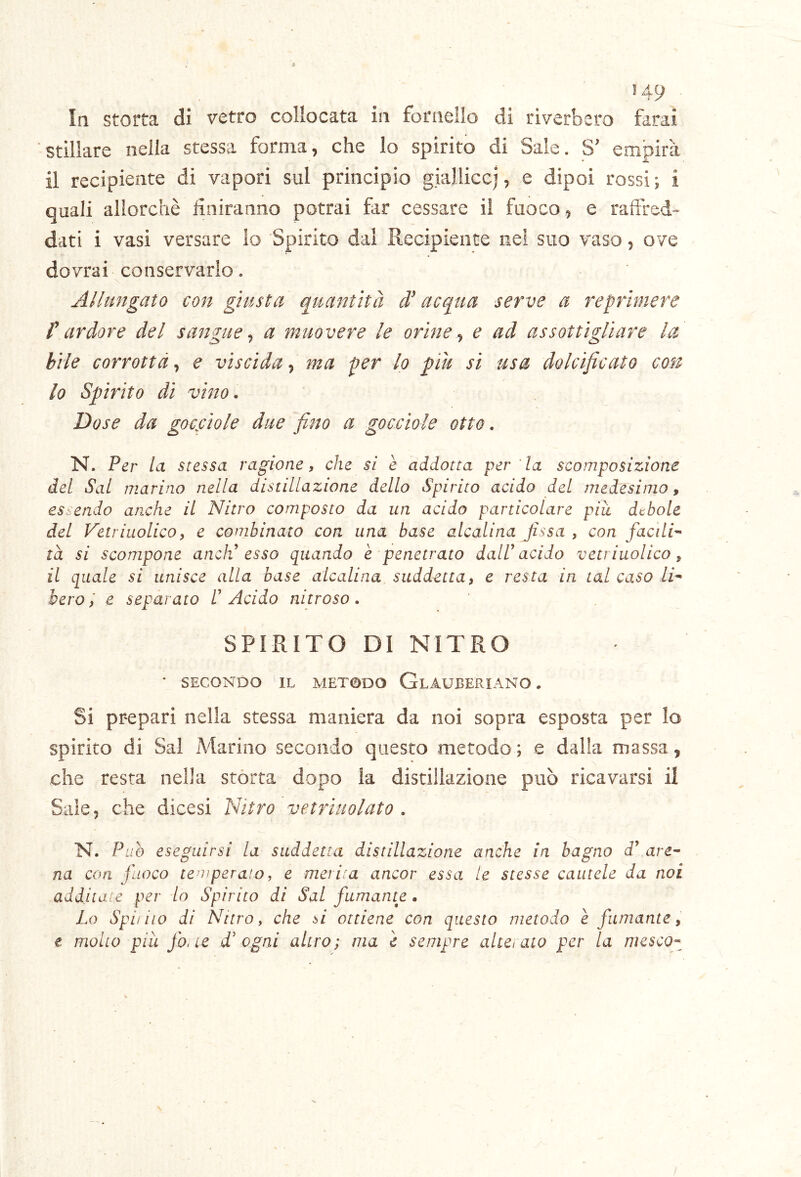 In storta di vetro collocata in fornello di riverbero farai stillare nella stessa forma, che lo spirito di Saie. S' empirà il recipiente di vapori sul principio gialliccj, e dipoi rossi; i quali allorché finiranno potrai far cessare il fuoco, e raftred» dati i vasi versare io Spirito dal Recipiente nei suo vaso, ove dovrai conservarlo. Allungato con giusta quantità di acqua serve a reprimere r ardore del sangue ^ a muovere le orine ^ e ad assottigliare la bile corrotta^ e viscida^ ma per lo piu si usa dolcificato con 10 Spirito di vitto. Dose da gocfitole due fino a gocciole otto. N. Per la stessa ragione, che si è addotta per la scomposizione del Sai marino nella distillazione dello Spirito acido del medesimo, essendo arxhe il Nitro composto da un acido particolare piu debole del Vetriuolico, e combinato con una base alcalina fissa , con facili-^ ta si scompone anch’ esso quando è penetrato dalV acido vetriuolico, 11 quale si unisce alla base alcalina suddetta, e resta in tal caso li^ bero, e separato /’ Acido nitroso. SPIRITO DI NITRO * SECONDO IL METODO GlAUBERIANO . Si prepari nella stessa maniera da noi sopra esposta per lo spirito di Sai Marino secondo questo metodo; e dalia massa, che resta nella stórta dopo la distillazione può ricavarsi il Saie, che dicesi Nitro vetrìuolato . N. Può eseguirsi la suddetta distillazione anche in bagno d’ are^ na con fuoco temperato, e merita ancor essa te stesse cautele da noi additate per lo Spirito di Sai fumante • Lo Spi/ilo di Nitro, che òi ottiene con questo metodo e fumante, t molto piu jo. ic d! ogni altro; ma e sempre alte/aio per la mesco^^