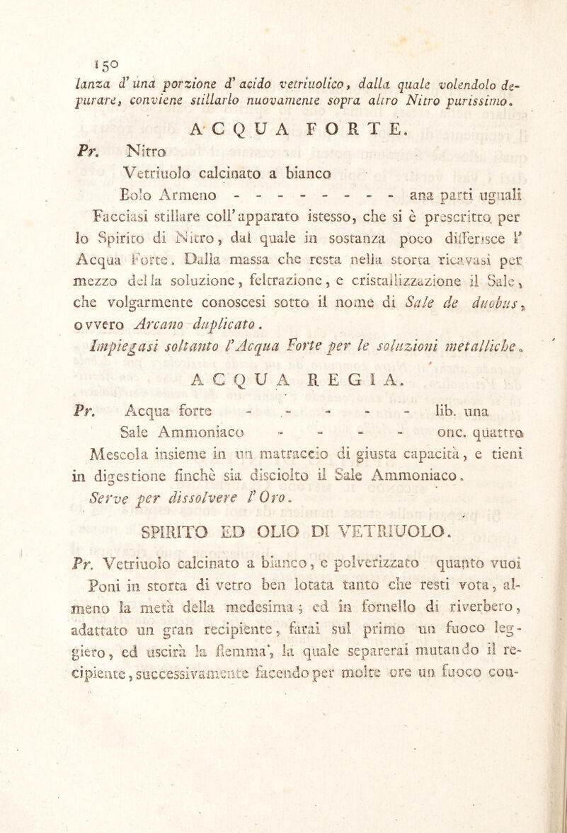 «so ^ lanza una porzione acido vetrluolicoy dalla quale volendolo de- purarci conviene stillarlo nuovamente sopra altro Nitro purissimo. ACQUA FORTE, Pr. Nitro Vetriuolo calcinato a bianco Eolo Armeno - -- -- -- - ana parti ugnali Facciasi stillare coli^apparato istesso, che si è prescritro. per lo Spirito di Nitro5 dal quale in sostanza poco dilFerisce F Acqua Forte. Dalia massa che resta nella storta ricavasi per mezzo della soluzione, felcrazione, e cristallizzazione il Sale, che volgarmente conoscesi sotto il nome di Sale de duobus ^ ovvero Arcarlo-duplicato. Impiegasi soltanto dAcqua Forte per le soluzioni metalliche o. A G Q U A R E G I A. Pr. Acqua, forte - - - - lib. una Saie Ammoniaco , - . . onc. quattro Mescola insieme in nn matraccio di giusta capacità, e tieni in digestione finché sia disciolto il Sale Ammoniaco. Serve per dissolvere dOro. \ * SPIRITO ED OLIO DI VETRIUOLO. Tr. Vetriuolo calcinato a bianco, e polverizzato quanto vuoi Poni in storta di vetro ben lotata tanto che resti vota, al- meno la metà della medesima 5 cd in fornello di riverbero, adattato un gran recipiente, farai sui primo un fuoco leg- giero, ed uscirà la fiemnia’, la quale separerai mutando il re- cipiente, successivamente facendo per moke ore un fuoco con-