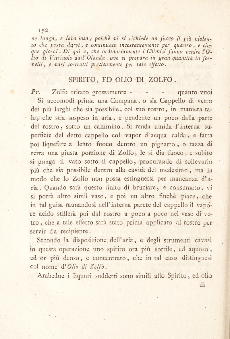 >52 ♦ m lungai e laboriosa; poiché vi si richiede un fuoco il piu violen-' to che possa darsi, e continuato incessantemente per quattro , e cin- que giorni, Di qui è, che ordinariamente i Chimici fanno venire TO- Ho' di Votriuolo dair Olanda, ove si prepara in gran quantità in for-- nelli, e vasi costrutti precisamente per tale ejfetto, SPIRITO, ED OLIO DI ZOLFO. Pr, Zolfo tritato grossamente - - - quanto vuoi Si accomodi prima una Campana, o sia Cappello di vetro dei più larghi che sia possibile, col suo rostro, in maniera ta- ie> che stia sospeso in aria, e pendente un poco dalla parte del rostro, sotto un cammino. Si renda umida Tinterna su- perficie del detto cappello col vapor d’acqua calda; e fatta poi liquefare a lento fuoco dentro un pignatto , o tazza di terra una giusta porzione di Zolfo, le si dia fuoco, e subito si ponga il vaso sotto il cappello, procurando di sollevarlo più che sia possibile dentro alla cavità dei medesimo , ma in modo che lo Zolfo non possa estinguersi per mancanza d’a- ria. Quando sarà questo finito di bruciare, e consumato, vi si porrà altro simil vaso, e poi un altro finché piace, che in tal guisa raunandosi nell’interna parete dei cappello il vapo- re acido stillerà poi dal rostro a poco a poco nel vaso di ve- tro, che a tale effetto sarà stato prima applicato al rostro per servir da recipiente. Secondo la disposizione dell’aria, e degli strumenti cavasi in questa operazione uno spirito ora più sottile, ed aquoso , ed or più denso, e concentrato, che in tal caso distingoesi col nome d’Olio di Zolfo. Ambedue i liquori suddetti sono simili allo Spirito, ed olio di