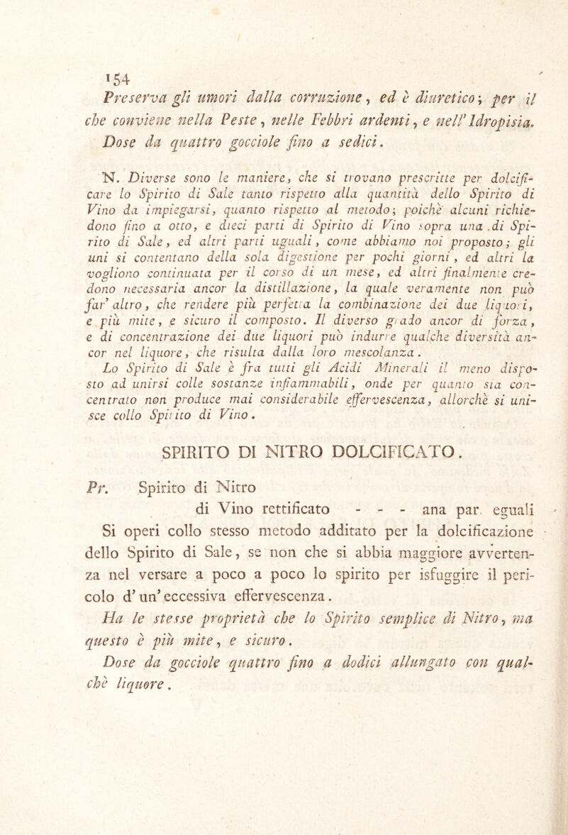 *54 Preserva gli umori dalla corruzione, ed è diuretico ; per il che conviene nella Peste ^ nelle Febbri ardenti^ e nell'Idropisia, Dose da quattro gocciole fino a sedici. N. Diverse sono le maniere ^ che si trovano prescritte per iolcifi- care lo Spirito di Sale tanto rispetto alla quantità dello Spirito di Vino da impiegarsi, quanto rispetto ai metodo; poiché alcuni richie- dono fino a otto, e dieci parti di Spirito di Vino sopra una .di Spi- rito di Sale, ed altri parti uguali, come abbiamo noi proposto; gii uni si contentano della sola digestione per pochi giorni, ed altri la vogliono continuata per il corso di un mese, ed altri finalmente cre- dono necessaria ancor la distillazione, la quale veramente non può far altro, che rendere piu perfetta la combinazione dei due liquori, e più mite, e sicuro il composto. Il diverso gì aio ancor di forza, e di concentrazione dei due liquori può indurre qualche diversità an- cor nel liquore, che risulta dalla loro mescolanza. Lo Spirito di Sale è fra tutti gli Acidi Ah aerali il meno dispo- sto ad unirsi colle sostanze infiammabili, onde per quanto sia con- centrato non produce mai considerabile efervescenza, allorché si uni- sce collo Spii ito di Vino . SPIRITO DI NITRO DOLCIFICATO. Pr. Spirito di Nitro di Vino rettificato - - - ana par. eguali Si operi collo stesso metodo additato per la dolcificazione - dello Spirito di Sale, se non che si abbia maggiore avverten- za nel versare a poco a poco lo spirito per isfuggire il peri- colo dTin’eccessiva effervescenza. Ha le stesse proprietà che lo Spirito semplice di Nitro ^ ma questo è più mite, e sicuro. Dose da gocciole quattro fino a dodici allungato con qual- che liquore.