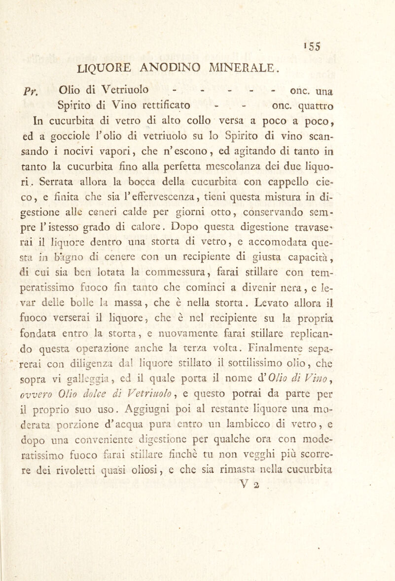 liquore anodino minerale. Pr. Olio di Vetriuolo - . . _ . onc. una Spirito di Vino rettificato - - onc. quattro In cucurbita di vetro di alto collo versa a poco a poco, ed a gocciole l’olio di vetriuolo su Io Spirito di vino scan- sando i nocivi vapori, che n’escono, ed agitando di tanto in tanto la cucurbita fino alla perfetta mescolanza dei due liquo- ri. Serrata allora la bocca della cucurbita con cappello cie- co, e finita che sia l’effervescenza, tieni questa mistura in di-  gestione alle ceneri calde per giorni otto, conservando sem- pre l’istesso grado di calore. Dopo questa digestione travase' t rai il liquore dentro una storta di vetro, e accomodata que- sta in bàglio di cenere con un recipiente di giusta capacità, di cui sia ben lotata la commessura, farai stillare con tem- peratissimo fuoco fin tanto che cominci a divenir nera, e le- l'ar delie bolle la massa, che è nella storta. Levato allora il fuoco verserai il liquore, che è nel recipiente su la propria fondata entro la storta, e nuovamente farai stillare replican- do questa operazione anche la terza volta. Finalmente sepa- rerai con diligenza dal liquore stillato il sottilissimo olio, che sopra vi galleggia, cd il quale porta il nome d’Olio di Vino, ovvero Olio dolce di Vetriuolo, e questo porrai da parte per il proprio suo uso. Aggiugni poi al restante liquore una mo- derata porzione d’acqua pura entro un lambicco di vetro, e dopo una conveniente digestione per qualche ora con mode- ratissimo fuoco farai stillare finché tu non vegghi più scorre- re dei rivolerti quasi oliosi, e che sia rimasta nella cucurbita V 2 .