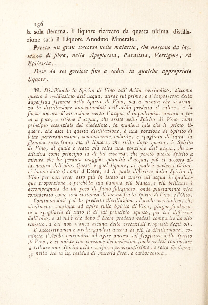 la sola flemma. Il liquore ricavato da questa ultima distilla- zione sarà il Liquore Anodino Minerale. Presta un gran soccorso nelle malattìe che nascono da las- ■s^zza di fibrat nella Apoplessia-^ Paralisìa-i Vertìgine ed Epilessia. Dose da sei gocciole fino a sedici in qualche appropriati liquore. N. Distillando Io Spirito di Vino colV Acido vetriuolico, siccome questo è avidissimo deW acquay attrae sul primo, e s* impossessa della superflua flemma dello Spirito di Vino; ma a misura che si avan- za la distillazione aumentandosi neWacido predetto il calore, e la forza ancora d^ attrazione verso F acqua s’impadronisce ancora a po- co a poco, e ritiene Inacqua, che esiste nello Spirito di Vino come principio essenziale del medesimo, in maniera tale che il primo li^ qiiore, che esce in questa distillazione, è una porzione di Spirito di Vino penetrantissimo, sommamente volatile , e spogliato di tutta la flemma superflua; ma il liquore, che stilla dopo questo, è Spirito di Vino, al quale e stata già tolta una porzione dell* acqua, che co- stituiva come principio la di lui essenza; che perciò questo Spirito a misura che ha perduta maggior quantità d* acqua, piu si accosta al- la natura dell\olio. (Questi è quel liquore, al quale i moderni Chimi- ci hanno dato il norne d’Etere, ed il quale digerisce dallo Spirito di Vino per non esser esso piu in istato di unirsi all* acqua in qualun- que proporzione, e perchè la sua fiamma piu bianca, e piu brillante è accompagnata da un poco di fumo fuliginoso, onde giustamente vien considerato come una sostanza di mezzo fra lo Spirito di Vino, e l*Olio. Continuandosi poi la predetta distillazione, 1* acido vetriuolico, che similmente continua ad agire sullo Spirito di Vino, ghigne fin al mem te a spogliarlo di tutto il di lui principio aquoso , per cui differiva dall* olio, e di qui è che dopo 1* Etere predetto vedesi comparire un olio schietto , a cui non manca alcuna delle essenziali proprietà degli olj . E successivamente prolungandosi ancora di piu la distillazione , co- mincia l* Acido vetriuolico ad agire ancora sul flogistico dello Spirito fi Vino , e si unisce con porzione del medesimo, onde vedesi cominciare ^ stillare uno Spirito acido ziti j ureo penetrantissimo , cresta finalijicu' nella storta ufi residuo di materia fissa, e carbonchiosa .