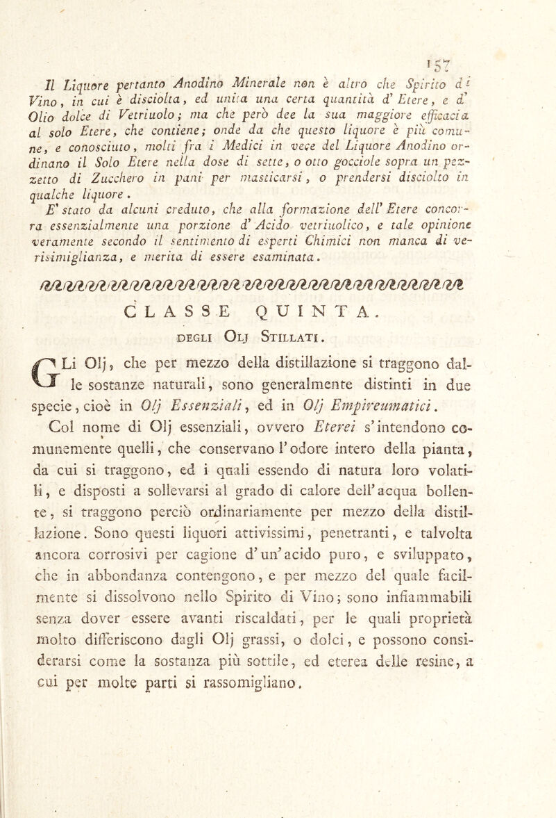 Il Liquore pertanto Anòdino Minerale non è altro che Spìrito d t Vino, in cui è disciolta, ed unita una certa quantità d’ Etere, e £ Olio dolce di Vetriuolo ; ma che però dee la sua maggiore efficacia al solo Etere9 che contiene; onde da che questo liquore è piìt comu- ne, e conosciuto, molti fra i Medici in vece del Liquore Anodino or- dinano il Solo Etere nella dose di sette, o otto gocciole sopra un pez- zetto di Zucchero in pani per masticarsi, o prendersi disciolto in qualche liquore . E'stato da alcuni creduto, che alla formazione deW Etere concor- ra essenzialmente una porzione Acido vetriuolico, e tale opinione veramente secondo il sentimento di esperti Chimici non manca di ve- risimiglianza, e merita di essere esaminata, CLASSE QUINTA. DEGLI Olj Stillati . GLì Oij 5 che per mezzo della distillazione si traggono dal- le sostanze naturali, sono generalmente distinti in due specie, cioè in 0/; Essenziali, ed in Ol'j Empreumaticì. Col nome di Olj essenziali, ovvero Eterei s’intendono co- muiiemente quelli, che conservano V odore intero della pianta, da cui si traggono, ed i quali essendo di natura loro volati- li, e disposti a sollevarsi al grado di calore dell’acqua bollen- te , si traggono perciò ordinariamente per mezzo della distil- lazione . Sono questi liquori attivissimi, penetranti, e talvolta ancora corrosivi per cagione d’un^acido puro, e sviluppato, che in abbondanza conteogoiio, e per mezzo del quale facil- mente si dissolvono nello Spirito di Vino; sono infiafilmabili senza dover essere avanti riscaldati, per le quali proprietà molto differiscono dagli Olj grassi, o dolci, e possono consi- derarsi come la sostanza più sottile, ed eterea delle resine, a cui per molte parti si rassomigliano.