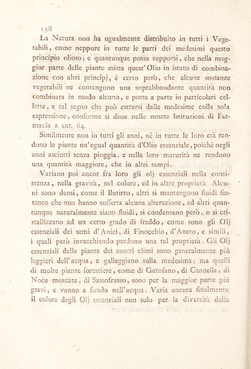 La Natura non ha uguaimente distribuito in tutti i Vege- tabili , come neppure in tutte le parti dei medesimi questo principio olioso ; e quantunque possa supporsi, che nella mag- gior parte delle piante esista quest’Olio in istato di combina- zione con altri principj, è certo però, che alcune sostanze vegetabili ne contengono una soprabbondante quantità non combinata in modo alcuno, e posta a parte in particolari cel- lette, a tal segno che può estrarsi dalie medesime colla sola espressione, conforme si disse nelle nostre Istituzioni di Far- macia a car. 64. \ Similmente non in tutti gli anni, nè in tutte le loro età ren- dono le piante un’ egual quantità d’Olio essenziale, poiché negli anni asciutti senza pioggia, e nella loro maturità ne rendono una quantità maggiore, che in altri tempi. Variano poi ancor fra loro gli olj essenziali nella consi- stenza , nella gravità, nel colore, ed in altre proprietà Alcu- ni sono densi, come il Butirro, altri si mantengono fluidi fin- tanto che non hanno sofferta alcuna alterazione, ed altri quan- tunque naturalmente siano fluidi, si condensano però, o si cri- stallizzano ad un certo grado di freddo, come sono gli lOlj essenziali dei semi d’Anici, di Finoechio, d’Aneto, e simili, ì quali però invecchiando perdono una tal proprietà. Gii Olj essenziali delle piante dei nostri climi sono generalmente più leggieri dell’acqua, e galleggiano sulla medesima; ma quelli di molte piante forestiere, come di Garofano, di Cannella, di Noce moscata, di Sassofrasso, sono per la maggior parte più gravi, e vanno a fondo nell’acqua. Varia ancora finalmente il colore degli Olj essenziali non solo per la diversità cella