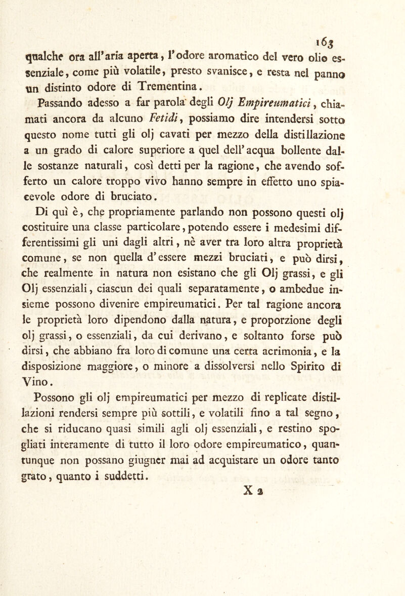 i6s qnalche ora all’aria aperta, l’odore aromatico del vero olio es- senziale , come più volatile, presto svanisce, e resta nel panno un distinto odore di Trementina. Passando adesso a far parola degli 0/j Emptreumatici, chia- mati ancora da alcuno Fetidi ■, possiamo dire intendersi sotto questo nome tutti gli olj cavati per mezzo della distillazione a un grado di calore superiore a quel dell’acqua bollente dal- le sostanze naturali, così detti per la ragione, che avendo sof- ferto un calore troppo vivo hanno sempre in effetto uno spia- cevole odore di bruciato. Di qui è, che propriamente parlando non possono questi oli costituire una classe particolare, potendo essere i medesimi dif- ferentissimi gli uni dagli altri, nè aver tra loro altra proprietà comune, se non quella d’essere mezzi bruciati, e può dirsi, che realmente in natura non esistano che gli Olj grassi, e gli Olj essenziali, ciascun dei quali separatamente, o ambedue in- sieme possono divenire empireumatici. Per tal ragione ancora le proprietà loro dipendono dalla natura, e proporzione degli olj grassi, o essenziali, da cui derivano, e soltanto forse può dirsi, che abbiano fra loro di comune una certa acrimonia, e la disposizione maggiore, o minore a dissolversi nello Spirito di Vino. Possono gli olj empireumatici per mezzo di replicate distil- lazioni rendersi sempre più sottili, e volatili fino a tal segno, che si riducano quasi simili agli olj essenziali, e restino spo- gliati interamente di tutto il loro odore empireumatico, quan- tunque non possano giugncr mai ad acquistare un odore tanto grato, quanto i suddetti. X a