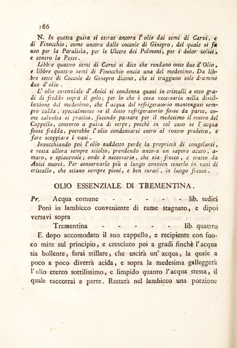 N. In questa guisa si estrae ancora tolto dai semi di Carvi, e di Finocchio, come ancora dalle coccole di Ginepro, del quale si fa uso per la Paralisìa, per le Ulcere dei Polmoni^, per i dolor colici , e contro la Peste. Libbre quattro semi di Carvi si dice che rendano once due Olio, e libbre quattro semi di Finocchio oncia una del medesimo. Da lib^ bre sette di Coccole di Ginepro dicono, che si traggano sole dramme due d^ olio . V olio essenziale Anici si condensa quasi in cristalli a otto gran- di di freddo sopra il gelo; per lo che è cosa necessaria nella distila lozione del medesimo, che ! acqua del refrigeratorio mantengasi sem- pre calda , specialmente se il detto refrigeratorio fosse da parte, co- me talvolta si pratica, facendo passare per il medesimo il rostro del Cappello, contorto a guisa di serpe; poiché in tal caso se l'acqua fosse fredda, potrebbe Colio condensarsi entro al rostro predetto, e fare scoppiare i vasi. Invecchiando poi Colio suddetto perde la proprietà di congelarsi, \t resta allora sempre sciolto, prendendo ancora un sapore acuto, a- maro, e spiacevole; onde è necessario, che sia > fresco , e tratto da Anici nuovi. Per conservarlo più a lungo convien tenerlo in vasi di cristallo, che stiano sempre pieni, e ben turati, in luogo fresco. OLIO ESSENZIALE DI TREMENTINA. Pr. Acqua comune - - - - - lib. sedici Poni in lambicco conveniente di rame stagnato, c dipoi versavi sopra Trementina lib. quattro E dopo accomodato il suo cappello, e recipiente con fuo- co mite sul principio, e cresciuto poi a gradi finché Tacqua sia bollente, farai stillare, che uscirà un’ acqua, la quale a poco a poco diverrà acida, e sopra la medesima galleggerà Foiio etereo sottilissimo, e limpido quanto l’acqua stessa, il quale raccorrai a parte. Resterà nel lambicco una porzione