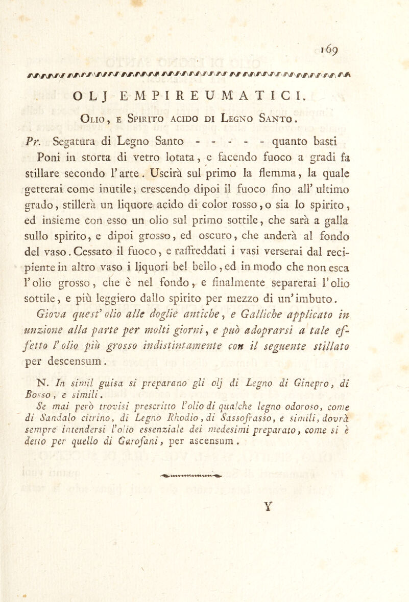 OLJ E M P I R E U M A T I C I. Olio, e Spirito acido di Legno Santo. Pr. Segatura di Legno Santo ----- quanto basti Poni in storta di vetro lotata, e facendo fuoco a gradi fa fi stillare secondo l’arte. Uscirà sul primo la flemma, la quale getterai come inutile; crescendo dipoi il fuoco Ano all’ultimo grado, stillerà un liquore acido di color rosso,o sia lo spirito, ed insieme con esso un olio sul primo sottile, che sarà a galla sullo spirito, e dipoi grosso, ed oscuro, che anderà al fondo del vaso. Cessato il fuoco, e raffreddati i vasi verserai dal reci- piente in altro vaso i liquori bel bello, ed in modo che non esca r olio grosso, che è nel fondo, e Analmente separerai l’olio sottile, e più leggiero dallo spirito per mezzo di un’imbuto. Giova quest’olio alle doglie antiche-, e Galliche applicato in unzione alla parte per molti giorni, e può adoprarsi a tale ef- fetto l’olio piu grosso indistintamente con il seguente stillato per descensum, N. In simil guisa si preparano gli clj di Legno di Ginepro, di Bosso y e simili. Se mai pero trovisi prescritto Inolio di qualche legno odorosoy come di Sandalo citrino y di Legno Rhodio, di Sassofrasso y e simili, dovrà sempre intendersi Lo!io essenziale dei medesimi preparato, come si è detto per quello di Garofani, per ascensum . Y