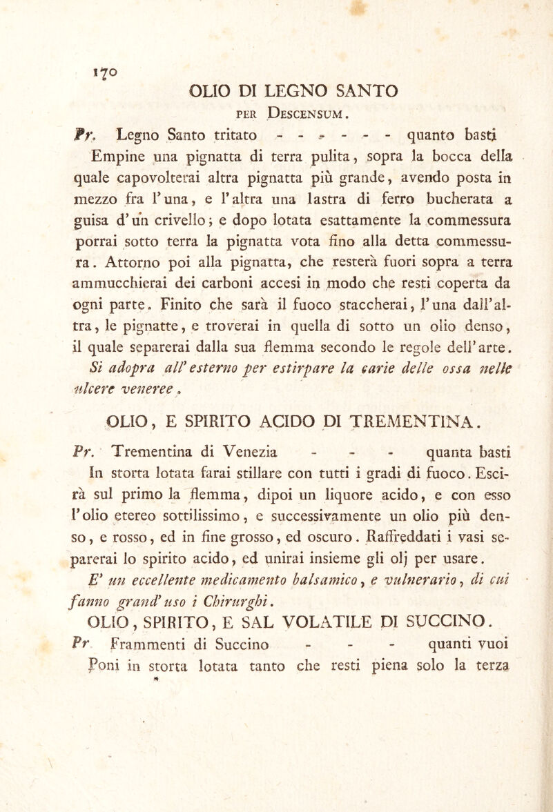 OLIO DI LEGNO SANTO PER DeSCENSUM. Wr. Legno Santo tritato ------ quanto basti Empine una pignatta di terra pulita, sopra la bocca della quale capovolterai altra pignatta più grande, avendo posta in mezzo fra l’una, e l’altra una lastra di ferro bucherata a guisa d’un crivello ; e dopo lotata esattamente la commessura porrai sotto terra la pignatta vota fino alla detta commessu- ra . Attorno poi alla pignatta, che resterà fuori sopra a terra ammucchierai dei carboni accesi in modo che resti coperta da ogni parte. Finito che sarà il fuoco staccherai, l’una dall’al- tra , le pignatte, e troverai in quella di sotto un olio denso, il quale separerai dalla sua flemma secondo le regole dell’arte. Si adopra all' esterno per estirpare la e arie delle ossa nelle ulcere veneree, OLIO, E SPIRITO ACIDO DI TREMENTINA. Vr. Trementina di Venezia - - . quanta basti In storta lotata farai stillare con tutti i gradi di fuoco. Esci- rà sul primo la flemma, dipoi un liquore acido, e con esso l’olio etereo sottilissimo, e successivamente un olio più den- so , e rosso, ed in fine grosso, ed oscuro. Rafl'reddati i vasi se- parerai lo spirito acido, ed unirai insieme gli olj per usare, E' un eccellente medicamento balsamico, e vulnerario, di cui fanno grand'uso ì Chirurghi. OLIO, SPIRITO, E SAL VOLATILE DI SUCCINO. f Pr Frammenti di Succino _ - - quanti vuoi Poni in storta lotata tanto che resti piena solo la terza