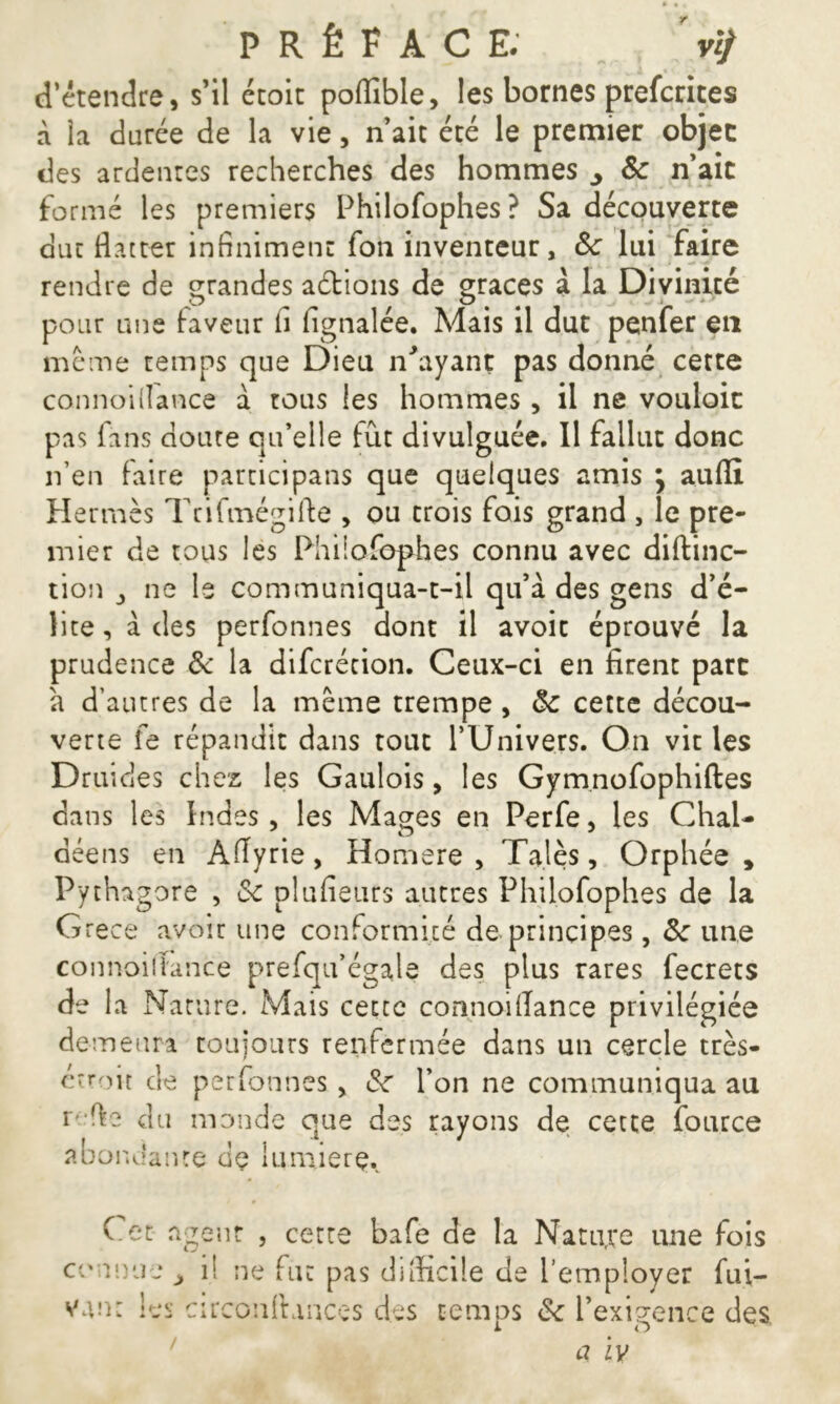 PRÉFACE. d’étendre, s’il ctoit poffible, les bornes prefctites à la durée de la vie, n’ait été le premier objet des ardentes recherches des hommes ^ 8c n’ait formé les premiers Philofophes? Sa découverte dur flatter infiniment fon inventeur, 8c lui faire rendre de grandes actions de grâces à la Divinité pour une faveur li fignalée. Mais il dut penfer en meme temps que Dieu n'ayant pas donné cette connoiflance à tous les hommes, il ne vouloir pas fans doute qu’elle lût divulguée. Il fallut donc n’en laire participans que quelques amis \ aufll Hermès Tcifmégifte > ou trois fois grand , le pre- mier de tous les Philofophes connu avec diftinc- tion j ne le communiqua-t-il qu’à des gens d’é- lite , à des perfonnes dont il avoit éprouvé la prudence 8c la difcrécion. Ceux-ci en firent parc à d’autres de la meme trempe, 8c cette décou- verte fe répandit dans tout l’Univers. On vit les Druides chez les Gaulois, les Gymnofophiftes dans les Indes , les Mages en Perfe, les Chai- déens en Aflyrie, Homere , Talés, Orphée , Pythagore , &c plufieurs autres Philofophes de la Grece avoir une conformité de principes, 8c une connoiflance prefqu’égale des plus rares fecrets de la Nature. Mais cectc connoiflance privilégiée de me ura toujours renfermée dans un cercle très- étroit de perfonnes > 8c l’on ne communiqua au i fie du monde que des rayons de cette fource abondante de lumière. Cet agent , cette bafe de la Nature une fois connue> van: les c il ne fut pas diflicile de l’employer fui- irconlhnces des temps 8c l’exigence des 1 O