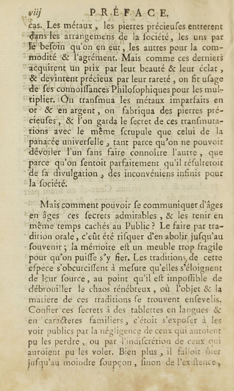 , ( v. J , - cas. Les métaux , les pierres précieufes entrèrent dans les arrangemens de la fociété, les uns par le befoin qu’on en eut, les autres pour la com- modité 8c l’agrément. Mais comme ces derniers acquirent un piix par leur beauté 8c leur éclat , Ôc devinrent précieux par leur rareté , on fit ufage de fes connoiffànces Fhilofophiques pour les mul- tiplier. On tranfmua les métaux imparfaits en or 8c en argent, on fabriqua des pierres pré- cieufes , 8c l’on garda le feçret de ces tranfmuta- rions avec le meme fcrupule que celui de la panacée univerfelle ^ tant parce qu'on ne pouvoir dévoiler l’un fans faire connoître l’autre , que parce qu’on fentoit parfaitement qu’il réfulteroic de fa divulgation ô des inconvénieps infinis pour la fociété. Mais comment pouvoir fe communiquer d’âges en âges ces fecrets admirables , 8c les tenir en meme temps cachés au Public? Le faire par tra- dition orale, c’eût été rifquer d*en abolir jufqu’au fouvenir ; la mémoire e(f un meuble trop fragile pour qu'on puifiTe s'y fier. Les traditions^de cette efpece s’obcurciflent â mefure qu’elles s’éloignent de leur fource , au point qu’il efi: impoflîbîe de débrouiller le chaos ténébreux , où l’objet 8c la matière de ces traditions fe trouvent enfevelis. Confier ces fecrets â des tablettes en langues en caraéîreres familiers 3 c’étoit s’expofer â les voir publics par la négligence de ceux qui auroient pu les perdre , ou par l’indifcrétion de ceux qui auroient pu les voler. B:en plus ^ il falloir ôter jufqifaq moindre foupçon , finon• de l’ex.iteaïe y
