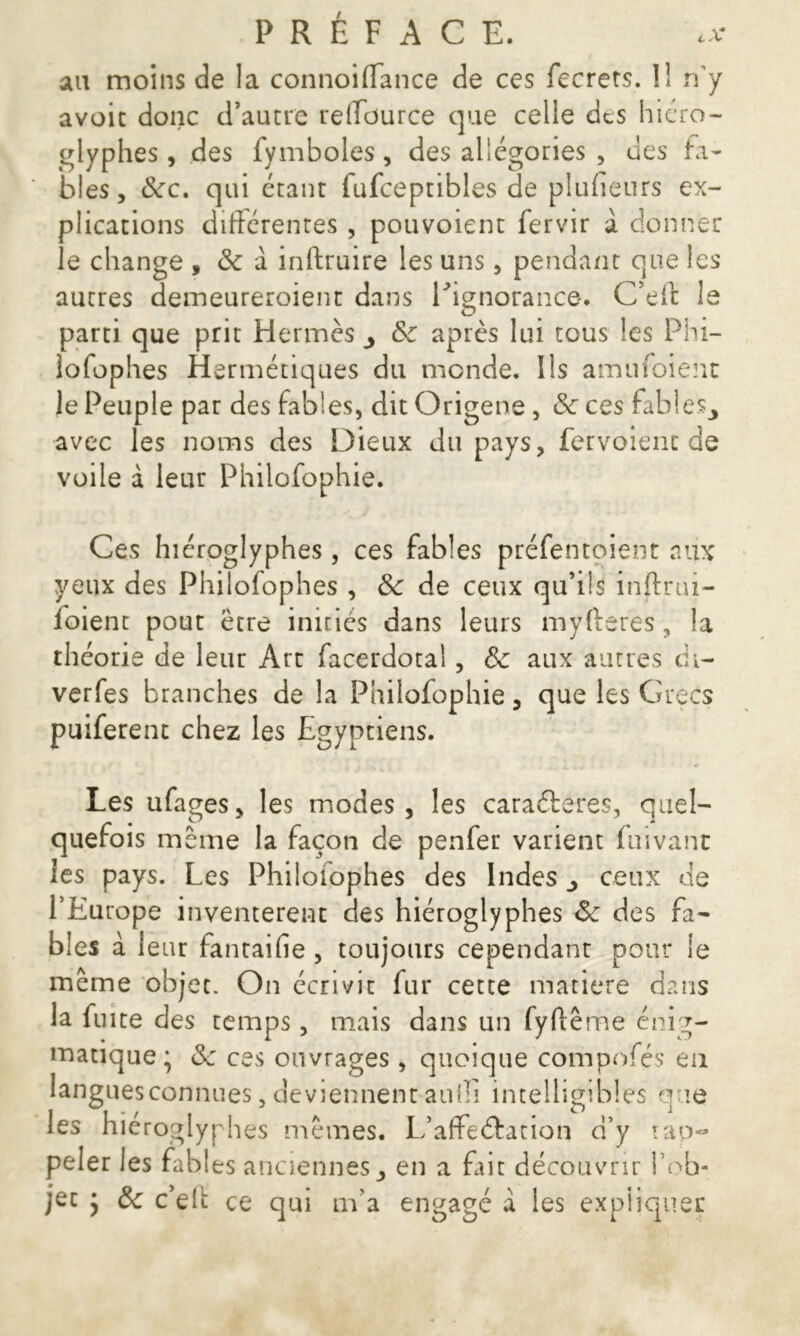 au moins de la connoiffance de ces fecrets. îl n’y avoit donc d’autre reffource que celle des hiéro- glyphes , des fymboles, des allégories , des fa- bles, 8cc. qui étant fufceptibles de plufieurs ex- plications différentes , pouvoient fervir à donner le change , 8c à inftruire les uns, pendant que les autres demeureroient dans l'ignorance. C’eft le parti que prit Hermès & après lui tous les Phi— lofophes Hermétiques du monde. Ils amufoient le Peuple par des fables, dit Origene, 8c ces fables^ avec les noms des Dieux du pays, fervoient de voile à leur Philofophie. Ces hiéroglyphes, ces fables préfentoient aux yeux des Philofophes , 8c de ceux qu’ils injlrui- loient pout être initiés dans leurs myfterès, la théorie de leur Art facerdotal, 8c aux autres di- verfes branches de la Philofophie, que les Grecs puiferent chez les Egyptiens. Les ufages, les modes, les caraéteres, quel- quefois même la façon de penfer varient fuivant les pays. Les Philoiophes des Indes ^ ceux de l’Europe inventèrent des hiéroglyphes 8c des fa- bles à leur fantaifie , toujours cependant pour le même objet. On écrivit fur cette matière dans la fuite des temps, mais dans un fyftême énig- matique; 8c ces ouvrages, quoique compofés en langues connues, deviennent auili intelligibles que les hiéroglyphes mêmes. L’affeéfation d’y rap- peler les fables anciennes en a Elit découvrir fob- jec ; 8c c’elt ce qui m’a engagé a les expliquer