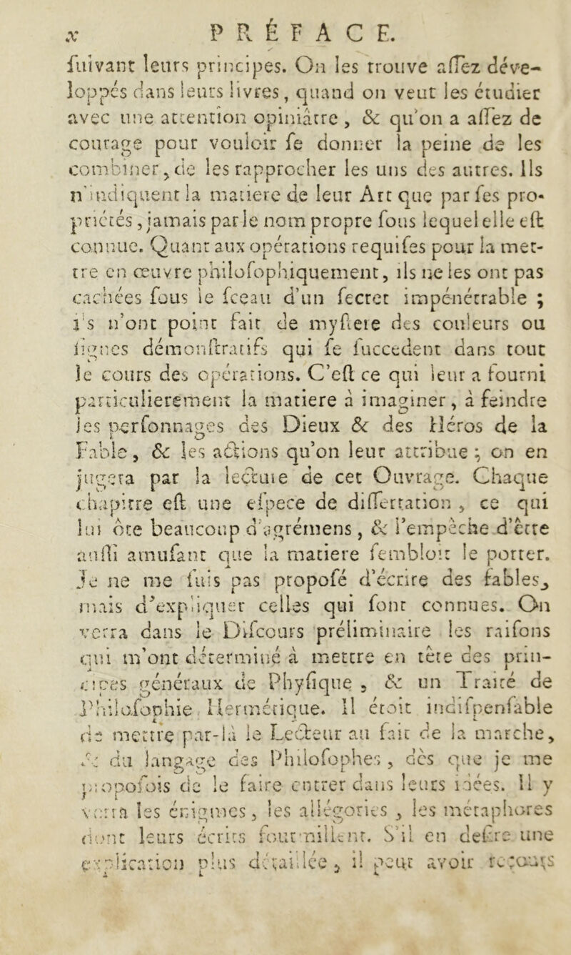 fuivant leurs principes. On les trouve afiez déve- loppés dans leurs livres, quand on veut les étudier avec une attention opiniâtre , & qu'on a allez de courage pour vouloir fe donner la peine de les combiner , de les rapprocher les uns des autres. Ils n'indiquent la matière de leur Art que par Tes pro- priétés , jamais parle nom propre fous lequel elle effc connue. Quant aux opérations requifes pour la met- tre en œuvre philofophiquement, ils ne les ont pas cachées fous le fceau d’un fecret impénétrable ; fs n’ont point fait de myfleie des couleurs ou ligues démonftratifs qui fe iuccedent dans tour le cours des opérations. C’cft ce qui leur a fourni particulièrement la matière à imaginer, à feindre ies -per formages des Dieux & des Héros de la Fable, ôc les actions qu’on leur attribue; on en jugera par la leçtuie de cet Ouvrage. Chaque chapitre eft une efpecè de differtation , ce qui lui bte beaucoup ddgrémens, &c i’empèche d’etre aurti ainufant que la matière femblo.it le porter. Je ne me fuis pas propofé d’écrire des fables,, mais dTxpliquer celles qui fonr connues. On verra dans le Difcours préliminaire les raifons oui m’ont déterminé à mettre en tète des prin- cipes généraux de Pbyfique , & un Traité de Philofophie Hermétique. Il étoit indifpeniable de mettre par-là le Lecteur au fait de la marche, O du langage des Philofophes, des que je me p!opofois de le faire entrer dans leurs idées. 11 y verra les énigmes, les allégories , les métaphores dont leurs écrits fournil Lent. S’il en defre une .iirntion d’us détaillée 5 d peut avoir rc;ouj;s ex mica