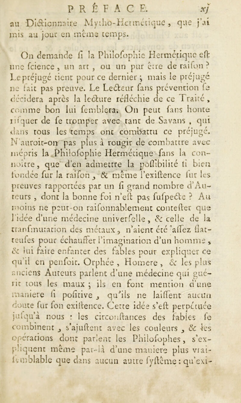 au Dictionnaire Mytho-Hermécique , que j ai mis au joue en meme temps. On demande fi la Philofophie Hermétique efh une fcience , un art , ou un pur erre de rai Ton ? Le préjugé tient pour ce dernier \ mais le préjugé ne fait pas preuve. Le Leéteur fans prévention fe décidera apres la lecture réfléchie de ce Traité, comme bon lui femblera. On peut fans honte niquer de fe tromper avec tant de Sa vans , qui dans tous les temps onc combattu ce préjugé. Nauroit-orr pas plus à rougir de combattre avec mépris la Philofophie Hermétique fans la con- noitre, que d’en admettre la pùflibilité li bien {ondée fur la raifon & meme i’exidence fur les preuves rapportées par un fi grand nombre d’A ti- reurs , dont la bonne foi n’eft pas fufpeéle ? Au moins ne peut-on raifonnablement concéder que 1 idée d’une médecine univerfelle, &: celle de la tranfinuration des métaux 0 n’aient été a fiez fiat- renies pour échauffer l’imagination d’un homme , ce lui faire enfanter clés fables pour expliquer ce qu il en penfoit. Orphée , Homere , <Sc les plus anciens Auteurs parlent d’une médecine qui gué- rit tous les maux ; ils en font mention d’une manière fi pofitive ^ qu'ils ne Jaiflent aucun doute fur fon exidence. Cette idée s’ed perpétuée julqu’a nous ; les circondances des fables le combinent j s’ajuftent avec les couleurs 3 & les operations dont parient les Philofophes, s’ex- pliquent même par-là. d’une maniéré plus viai- Lmblable que dans aucun autre fyftcme : qu’exm