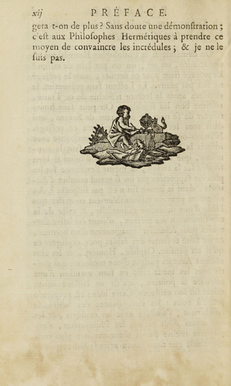 xij ■ PRÉFACE. géra t-on de plus ? Sans doute une démonftration ; c’eft aux Phiiofophes Hermétiques à prendre ce moyen de convaincre les incrédules ; 8c je ne le fuis pas.