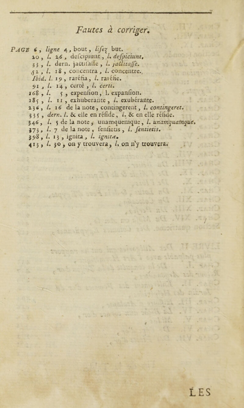Fautes à corriger. PAGE é, ligne 4, bout, lift£ but. 10 , L z6 , defcipiunt, L defpiciunt, 33,/. dern. jattiùlïe , /. jatütajfe. ,5 i,l. i£ , concentra , /. concentre., Ibid. L i$>, raréfia, /. raiétie. 91 , l. 14 , cercè , /. certi. 168 , /. ç , expeniion, 1. expanfion. 18 f , /. 11, exhuberante , /. exubérante. 13* , /. 16 de la note , contingerent, l. contingeret. 335, dern. I. 6c elle en réfide, L. 6c en elle rélide. 346, /. 5 de la note, unamquemque, l. unamquamque, $73, /. 7 de la note , fende us , l. fentietis. 3 98 f l. 13 , ignita , /. igmtœ. 413, /. 30 , on y trouvera, /, on n’y trouvera. / f LES