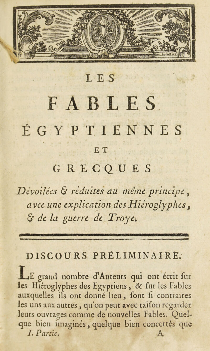 Ena»«U u*v' LES FABLES ÉGYPTIENNES GRECQUES Dévoilées & réduites au même principe , avec une explication des Hiéroglyphes, & de la guerre de Troye* DISCOURS PRÉLIMINAIRE. Le grand nombre d’Auteurs qui ont écrit fur les Hiéroglyphes des Egyptiens, & fur les Fables auxquelles ils ont donné lieu, font fi conu aires les uns aux autres ^ qu’on peut avec railon regarder leurs ouvrages comme de nouvelles Fables. Quel- que bien imaginés, quelque bien concertés que