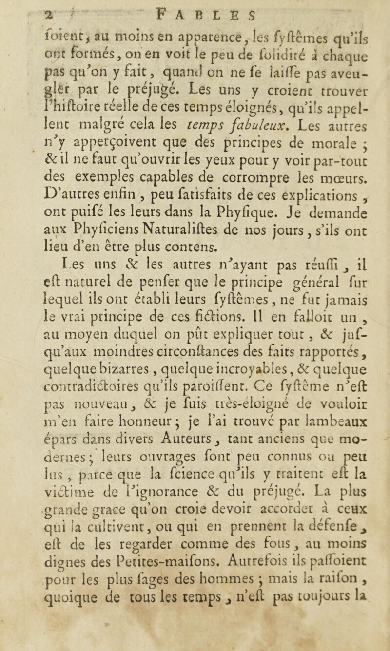 foient, au moins en apparence, les fyftêmes qu’ils ont formés, on en voit le peu de foiidiré à chaque pas qu’on y fait, quand on ne fe lailTe pas aveu- gler par le préjugé. Les uns y croient trouver Phiftoire réelle de ces temps éloignés, qn’i!s appel- lent malgré cela les temps fabuleux. Les autres n’y apperçoivent que des principes de morale ; 8c il ne faut qu’ouvrir les yeux pour y voir par-tout des exemples capables de corrompre les mœurs. D’autres enfin , peu fatisfaits de ces explications , ont puifé les leurs dans la Phyfique. Je demande aux Phyficiens Naturalises de nos jours , s’ils ont lieu d’en être plus contens. Les uns & les autres n’ayant pas réufii , il eft naturel de penfer que le principe général fur lequel iis ont établi leurs fyftêmes, ne fut jamais le vrai principe de ces fixions. 11 en falloir un , au moyen duquel on put expliquer tout, êc juf- qu’aux moindres circonfiances des faits rapportés, quelque bizarres, quelque incroyables, & quelque contradictoires qu’ils paroitfent. Ce fyftême n’eft pas nouveau, 8c je fuis très-éloigné de vouloir m’en faire honneur • je i’ai trouvé par lambeaux épars dans divers Auteurs, tant anciens que mo- dernes; leurs ouvrages font peu connus ou peu lus , parce que la fcience qu’ils y traitent eft la victime de l’ignorance 8c du préjugé. La plus grande grâce qu’on croie devoir accorder à ceux qui la cultivent, ou qui en prennent la défenfe efi de les regarder comme des fous, au moins dignes des Petites-maifons. Autrefois ils paftoient pour les plus fages des hommes ; mais la rai ion , quoique de tous les temps 4 ri eft pas toujours la