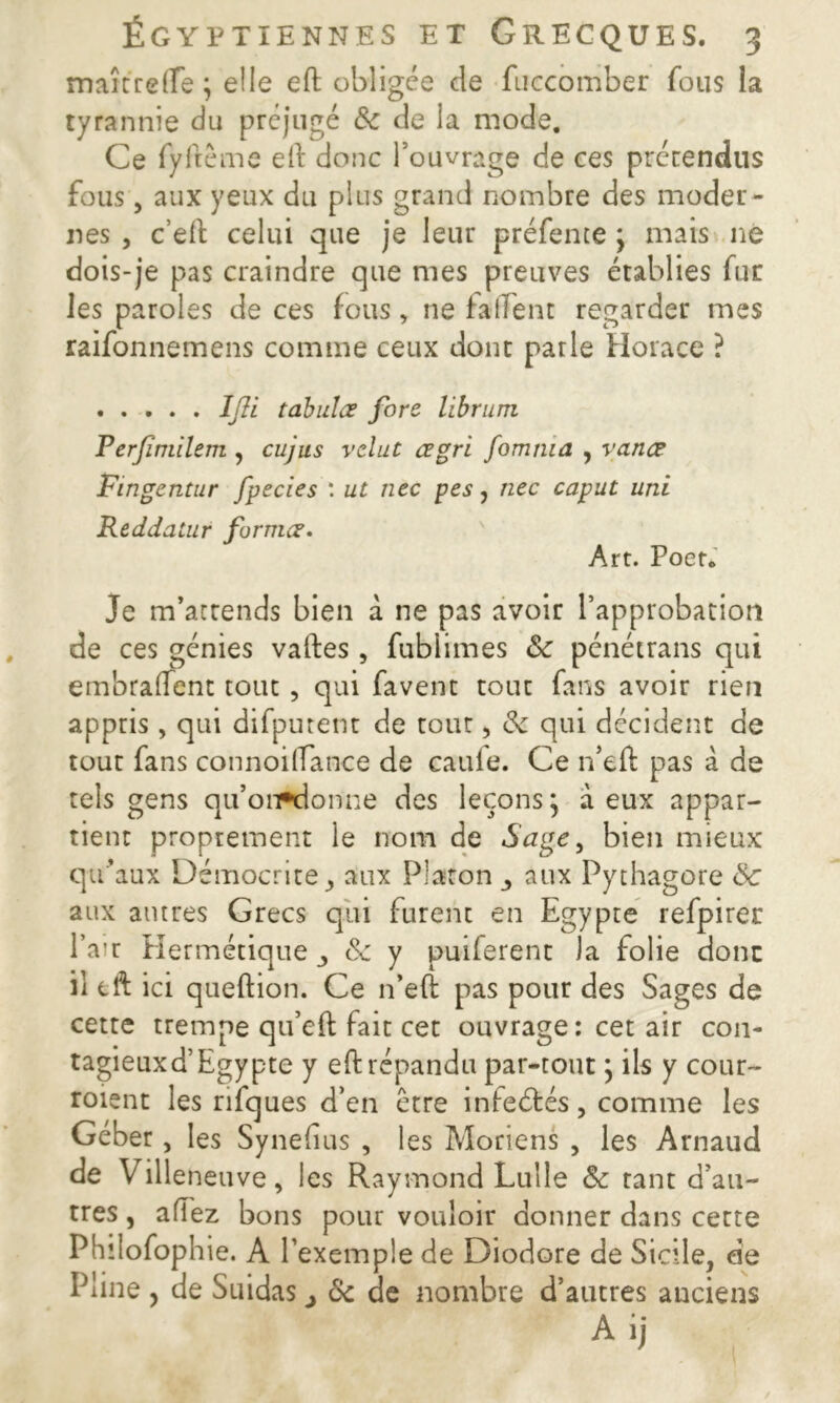 maître (Te ; elle eft obligée cle fuccomber fous la tyrannie du préjugé 8c de la mode. Ce fyftême eft donc l’ouvrage de ces prérendus fous, aux yeux du plus grand nombre des moder- nes , c’eft celui que je leur préfente ; mais ne dois-je pas craindre que mes preuves établies fur les paroles de ces fous, ne faffent regarder mes raifonnemens comme ceux donc parle Horace ? Ifli tabules fore librum Perfimilem , cujus relut œgri fomma , vanœ Fingentur fpecies : ut nec pes, nec caput uni Reddatur formes• Art. Poet. Je m’attends bien à ne pas avoir l’approbation de ces génies vaftes , fubiimes 8c pénétrans qui embraflent tout , qui favent tout fans avoir rien appris, qui difputent de tour, 8c qui décident de tour fans connoi(Tance de caule. Ce n’eft pas à de tels gens qu’onrdonne des leçons} à eux appar- tient proprement le nom de Sage, bien mieux qu’aux Démocrite j aux Plaron aux Pythagore 8c aux autres Grecs qui furent en Egypte refpirer l’air Hermétique j 8c y purferent la folie donc ii eft ici queftion. Ce n’eft pas pour des Sages de cette trempe qu’eft fait cet ouvrage : cet air con- tagieux d’Egypte y eft répandu par-tout} ils y cour- roient les rifques d’en être infeétés, comme les Géber, les Synefius , les Moriens , les Arnaud de Villeneuve, les Raymond Lulle 8c tant d’au- tres , allez bons pour vouloir donner dans certe Philofophie. A l’exemple de Diodore de Sicile, de Pline , de Suidas j 8c de nombre d’autres anciens A ij