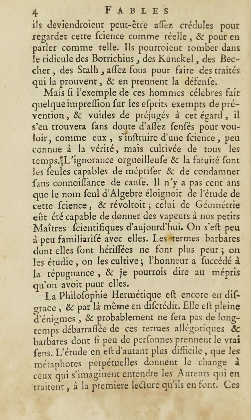 ils deviendroîent peut-être aftez crédules pour regarder cette fcience comme réelle, 6e pour en parler comme telle. Ils pourroient tomber dans îe ridicule des Borrichius des Kunckel_, des Bec- cher , des Stalh affiez fous pour faire des traités qui la prouvent, 6e en prennent la défenfe. Mais fi l’exemple de ces hommes célébrés fait quelque imprefiion fur les efprits exempts de pré- vention , ôc vuides de préjugés a cet égard , il s’en trouvera fans doute d’affiez fenfés pour vou- loir, comme eux, s’inftruire d’une fcience, peu connue à la vérité, mais cultivée de tous les temps.fL’ignorance orgueilleufe 6e la fatuité font les feules capables de méprifer 6e de condamner fans connoiflance de caufe. Il n’y a pas cent ans que le nom feul d’Algebre éloignoit de l'étude de cette fcience, 6e révoltoit} celui de Géométrie eût été capable de donner des vapeurs à nos petits Maîtres feientifiques d’aujourd’hui. On s'eft peu à peu familiarifé avec elles. Les termes barbares dont elles font hériflees ne font plus peur ; on les étudie , on les cultive ; l’honneur a fuccédé à la répugnance , 6e je pourrois dire au mépris qu’on avoir pour elles. La Phiiofophie Hermétique eft encore en dif- <nace , 6e par là même en diferédit. Elle eft pleine d’énigmes 6e probablement ne fera pas de long- temps débarrafiêe de ces termes allégoriques 6c barbares dont fi peu de perfonnes prennent le vrai fens. L’étude en eft d’autant plus difficile , que les métaphores perpétuelles donnent le change à ceux qui s’imaginent entendre les Auteurs qui en traitent, à la première le&ure qu’ils en font. Ces