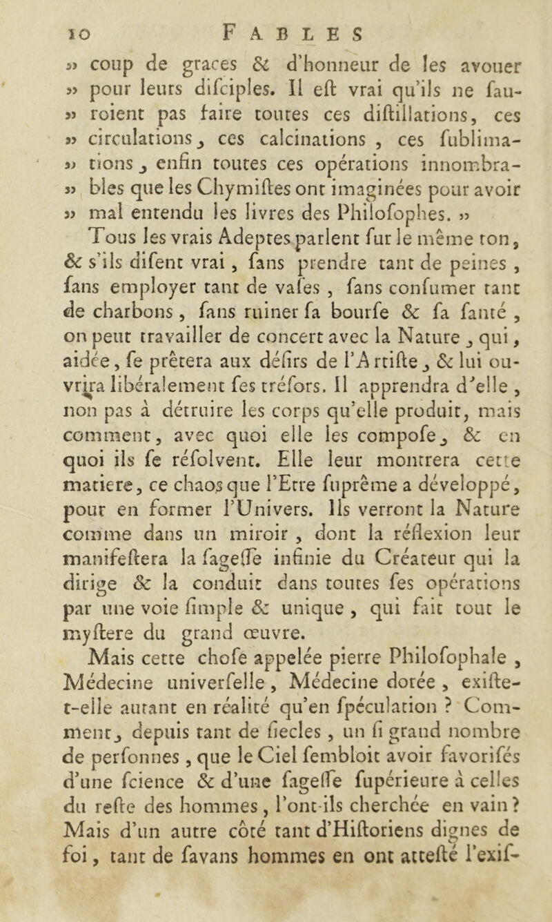 « coup de grâces Sc d’honneur de les avouer pour leurs difciples. Il eft vrai qu’ils 11e fau- >j roient pas faire tontes ces diftillations, ces 95 circulations ^ ces calcinations , ces fublima- 95 rions ^ enfin toutes ces opérations innombra- 3J blés que les Chymiftes ont imaginées pour avoir 33 mal entendu les livres des Philofophes. 33 Tous les vrais Adeptes parlent fur le même ton , Sc s’ils difent vrai, fans prendre tant de peines , fans employer tant de vafes , fans confumer tant de charbons , fans ruiner fa bourfe & fa fauté , on peut travailler de concert avec la Nature , qui, aidée, fe prêtera aux défirs de l’A rtifte Sc lui ou- vrira libéralement fes tréfors, 11 apprendra d'elle , non pas à détruire les corps qu’elle produit, mais comment, avec quoi elle les compofe., Sc en quoi ils fe réfolvent. Elle leur montrera cette matière, ce chaos que l’Etre fuprême a développé, pour en former l’Univers. Ils verront la Nature comme dans un miroir , dont la réflexion leur manifeftera la fagefle infinie du Créateur qui la dirige Sc la conduit dans toutes fes opérations par une voie Ample Sz unique , qui fait tout le myftere du grand œuvre. Mais cetre chofe appelée pierre Philofophale , Médecine univerfelle , Médecine dorée , exifie- t-eile autant en réalité qu’en fpéculation ? Com- ment, depuis tant de fiecles , un fi grand nombre de perfonnes , que le Ciel fembloit avoir favorifes d’une fcience Sc d’une fagelfe fupérieure a celles du refie des hommes , l’ont-ils cherchée en vain? Mais d’un autre coté tant d’Hiftoriens dignes de foi, tant de favans hommes en ont attefté l’exil-