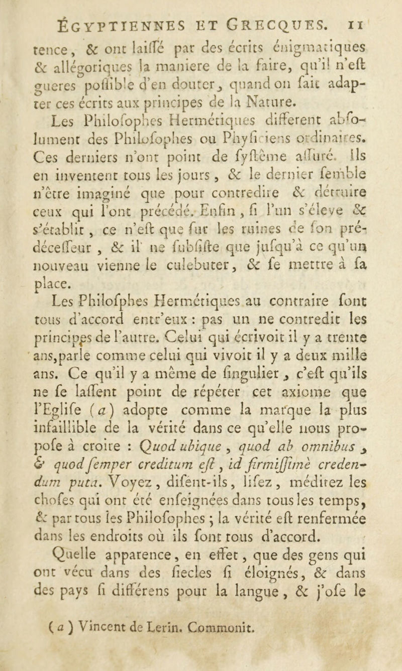 rence, 8c ont laifte par des écrits énigmatiques & allégoriques la maniéré de la faire, qu’il n’eft gueres poflible d’en douter _, quand on fait adap- ter ces écrits aux principes de la Nature. Les Philosophes Hermétiques different abso- lument des PhiLufophes ou Phyli iens qrdinau'es. Ces derniers n’ont point de fyftême allure. Ils en inventent tous les jours, 8c le dernier femble n’etre imaginé que pour contredire 8c détruire ceux qui l’ont précédé. Enfin , fi l’un s’élève 8c s'établit , ce n’eft que lue les ruines de Ion pré- déceffeur , 8c il ne fubfifte que jufqu’a ce qu’un nouveau vienne le culebuter, 8c fe mettre à fa place. Les Fhilofphes Hermétiques au contraire font tous d’accord entr’eux : pas un ne contredit les principes de l’autre. Celui qui écrivoit il y a trente ans,parle comme celui qui vivoit il y a deux mille ans. Ce qu’il y a même de fingulier , c’eft qu’ils ne fe la fient point de répécer cet axiome que l’Eglife (a) adopte comme la marque la plus infaillible de la vérité dans ce qu’elle nous pro- pofe à croire : Quod ubique , quod ab omnibus ^ & quodJemper creditum eft, id firmijjimè creden- dum puta. Voyez, difént-ils, lifez, méditez les chofes qui ont étc enfeignées dans tous les temps, 8c par tous les Pnilofophes \ la vérité eft renfermée dans les endroits où ils font tous d’accord. Quelle apparence, en effet, que des gens qui ont vécu dans des fiecles fi éloignés, 8c dans des pays fi diftérens pour la langue , 8c j’ofe le C u ) Vincent de Lerin. Commonit.
