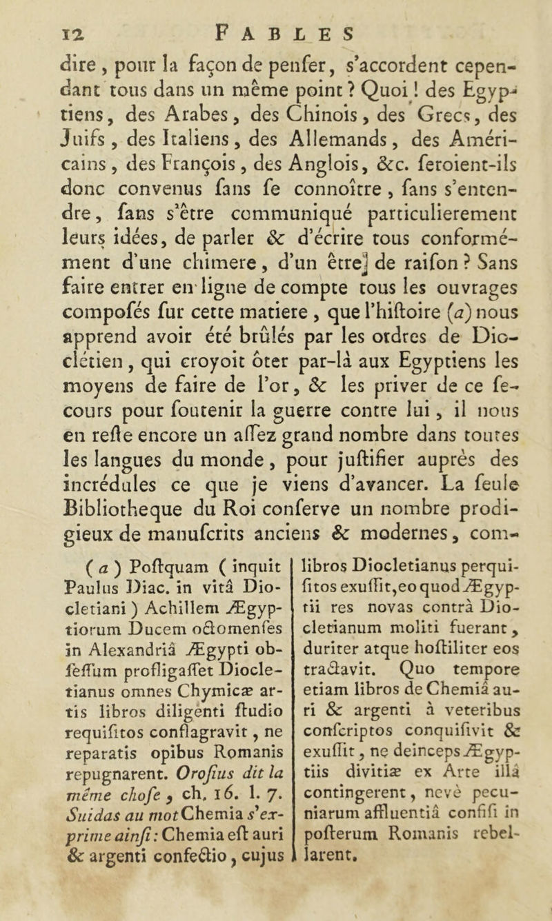 dire , pour la façon de penfer, s’accordent cepen- dant tous dans un même point? Quoi ! des Egyp- riens, des Arabes, des Chinois, des Grecs, des Juifs , des Italiens, des Allemands, des Améri- cains , des François , des Anglois, &c. feroient-ils donc convenus fans fe connoître , fans s’enten- dre, fans s’être communiqué particulièrement leurs idées, de parler 8c d’écrire tous conformé- ment d’une chimere, d’un êtrej de raifon ? Sans faire entrer en ligne de compte tous les ouvrages compofés fur cette matière , que l’hiftoire (a) nous apprend avoir été brûlés par les ordres de Dio- clétien , qui croyoit ôter par-là aux Egyptiens les moyens de faire de l’or, 8c les priver de ce fe- cours pour foutenir la guerre contre lui, il nous en refle encore un allez grand nombre dans toutes les langues du monde, pour juftiher auprès des incrédules ce que je viens d’avancer. La feule Bibliothèque du Roi conferve un nombre prodi- gieux de manufcrits anciens 8c modernes, com- ( a ) Poftquam ( inquit Paulus Diac. in vitâ Dio- cletiani ) Achillem Ægyp- tiorum Ducern odtomenfes in Alexandriâ Ægypti ob- fefTum profligaftet Diocle- tianus omnes Chymicæ ar- tis libres diligenti fludio requifitos conflagravir, ne reparatis opibus Romanis repugnarent. Orofius dit la même chofe , ch. 16. 1. 7* Suidas au motChemia s'ex- prime ainjî: Chemia eft auri & argenti confeélio, cujus libros Diocletianiis perqui- fitos exulFit,eoquodÆgyp- rii res novas contra Dio- clecianum moliti fuerant, duriter atque hoftiliter eos tra&avit. Quo tempore etiam libros de Chemia au- ri & argenti à veteribus confcriptos conquifivit & exufiit, ne deincepsÆgyp- tiis divitiæ ex Arte illâ contingerent, nevè pecu- niarum affluentiâ confifi in pofterum Romanis rebel- larent.