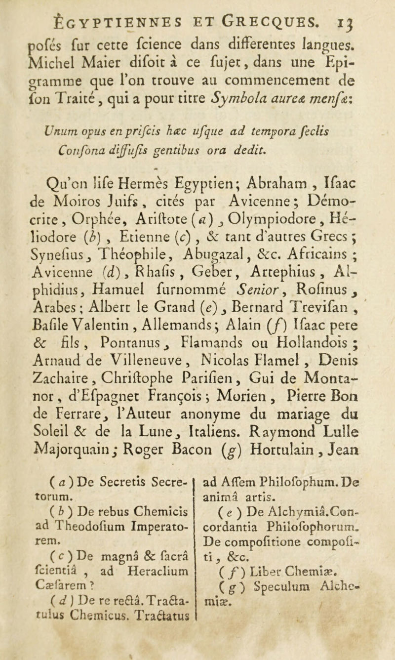 pofcs fur cetce fcience dans differentes langues. Michel Maier difoit à ce fujec, dans une Epi- gramme que l’on trouve au commencement de fon Traité, qui a pour titre Symbola aurc<& menfa Unum opus en prifcis hœc ufque ad tempora fecîis Confona diffujîs genùbus ora dédit. Qu’on life Hermès Egyptien; Abraham , Ifaac de Moiros Juifs, cités par Avicenne; Démo- crue , Orphée, Ariftote (<*)_, Olympiodore , Hé- liodore (b) , Etienne (c) , 6c tant d’autres Grecs ; SynehüSj Théophile, Abugazal, 6cc. Africains ; Avicenne (d)3Rhalis, Geber, Artephius , Al- phidius, Hamuel furnommé Senior, Rofinus 3 Arabes; Albert le Grand (e) 3 Bernard Trevifan , Bafile Valentin , Allemands ; Alain (/) Ifaac pere 6c fils, Ponranus Flamands ou Hollandois ; Arnaud de Villeneuve, Nicolas Flamel , Denis Zachaire , Chriftophe Parifien , Gui de Monta- nor, d’Efpagnet François ; Morien , Pierre Bon de Ferrare., l’Auteur anonyme du mariage du Soleil 6c de la Lune., Italiens. Raymond Lulle Majorquain; Roger Bacon (g) Hortulain , Jean ( a ) De Secretis Secre- torum. ( b ) De rebus Chemicis ad Theodofium Imperato- rem. ( c ) De magna & facrâ fcientiâ , ad Heraclium Cæfarem ? ( d ) De re re6ïâ. Tra&a- rulus Chemicus. Tra&atus ad Aflem Philofophum.De anima artis. ( e ) De Alchymiâ.Con- cordantia Phiiofophorum. De compofitione compofi- ti, &rc. ( f) Liber Chemiæ. ( g ) Spéculum Alche- miæ.