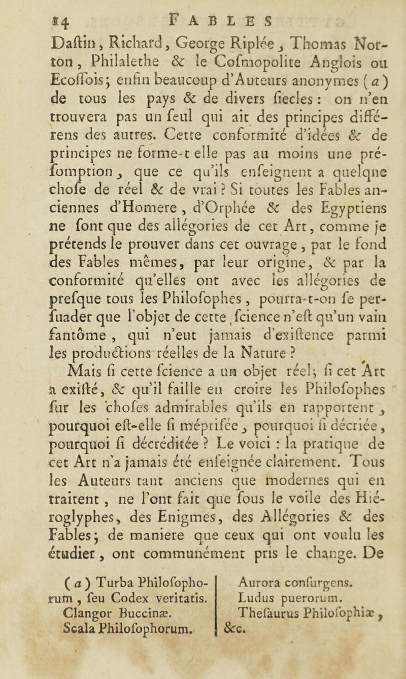 Daftin, Richard, George Ripl^eThomas Nor- ton, Philaleths 8c le Cofmopolite Anglois ou Ecofibis; enfin beaucoup d’Auteurs anonymes ( a) de tous les pays & de divers fiecles : on n’en trouvera pas un feul qui ait des principes diffé- rens des autres. Cette conformité d’idées 8c de principes ne forme-1 elle pas au moins une pré- fomption > que ce qu’ils enfeignent a quelque chofe de réel 8c de vrai ? Si toutes les Fables an- ciennes d’Homere , d’Orphée 8c des Egyptiens ne font que des allégories de cet Art, comme je prétends le prouver dans cet ouvrage, par le fond des Fables mêmes, par leur origine, 8c par la conformité qu’elles ont avec les allégories de prefque tous les Philofophes , pourra-t-on fe per- suader que l’objet de cette fcience n’efi: qu’un vain fantôme , qui n’eut jamais d’exiftence parmi les produétions réelles de la Nature ? Mais fi cette fcience a un objet réeli fi cet Art a exifté, 8c qu’il faille en croire les Philofophes fur les choies admirables qu’ils en rapportent _, pourquoi eft-elle fi mépriféepourquoi ii décriée, pourquoi fi décréditée ? Le voici : la pratique de cet Art n’a jamais été enfeignée clairement. Tous les Auteurs tant anciens que modernes qui en traitent , ne l’ont fait que fous le voile des Hié- roglyphes, des Enigmes, des Allégories 8c des Fables; de maniéré que ceux qui ont voulu les étudier, ont communément pris le change. De ( a ) Turba Philofopho- rum , feu Codex veritatis. Clangor Buccinæ. Scala Philofophorum. Aurora confurgcns. Ludus puerorum. Thefaurus Philoiophisc, &:c.