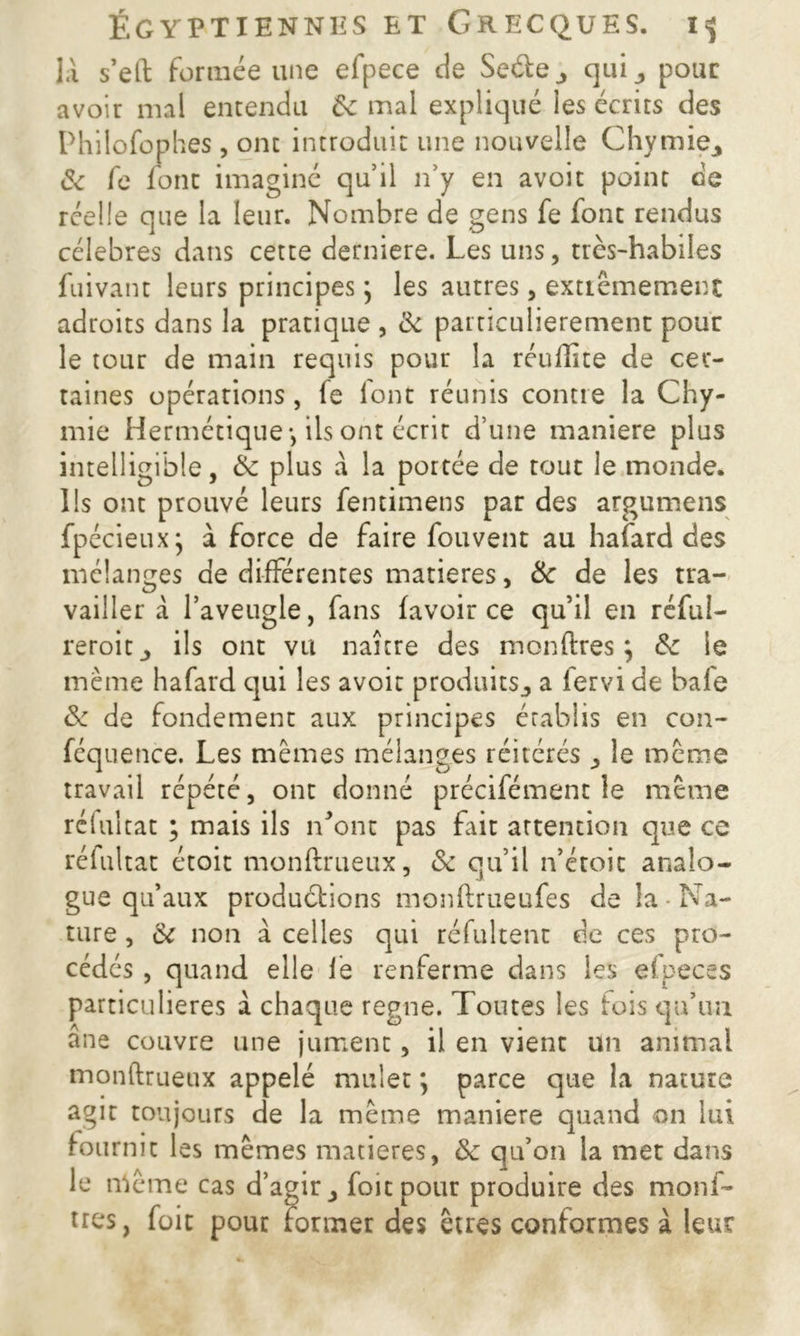 là s’eft formée une efpece de Seéte_, quipour avoir mal entendu ôc mal expliqué les écrits des Philofophes , ont introduit une nouvelle Chymie^ & fc font imaginé qu’il n’y en avoir point de réelle que la leur. Nombre de gens fe font rendus célébrés dans cette derniere. Les uns, très-habiles fuivant leurs principes ] les autres, extrêmement adroits dans la pratique , <k particulièrement pour le tour de main requis pour la réullîte de cer- taines opérations, fe font réunis contre la Chy- mie Hermétique-, ils ont écrit d’une maniéré plus intelligible, Ôc plus à la portée de tout le monde. Ils ont prouvé leurs fentimens par des argumens fpécieuxj à force de faire fouvent au hafard des mélanges de différentes matières, Ôc de les tra- vailler à l’aveugle, fans (avoir ce qu’il en rcful- reroit_, ils ont vu naître des monftres ; Ôc le même hafard qui les avoir produits,, a fervi de bafe ôc de fondement aux principes établis en con- féquence. Les mêmes mélanges réitérés ,, le même travail répété, ont donné précifémenc le même reluitat ; mais ils n’ont pas fait attention que ce réfultat étoit monftrueux, ôc qu’il n’étoic analo- gue qu’aux productions monftrueufes de la ■ Na- ture , ôc non à celles qui réfultent de ces pro- cédés , quand elle fe renferme dans les efpeces particulières à chaque régné. Toutes les fois qu’un âne couvre une jument, il en vient un animal monftrueux appelé mulet ; parce que la nature agir toujours de la même maniéré quand on lui fournit les mêmes matières, Ôc qu’on la met dans le même cas d’agir 3 foie pour produire des moul- ues, foie pour former des êtres conformes à leur