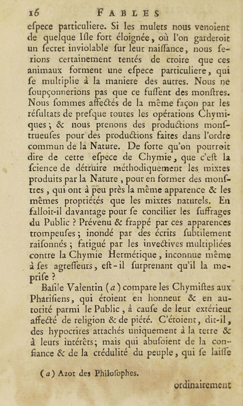 efpece particulière. Si les mulets nous venoient de quelque Ifle fort éloignée, où Ion garderoie un fecret inviolable fur leur nailfance, nous fe- rions certainement tentés de croire que ces animaux forment une efpece particulière, qui fe multiplie à la maniéré des autres. Nous ne foupçonnerions pas que ce fulTent des monftres. Nous femmes alfeétés de la même façon par les réfultats de prefque toutes les opérations Chymi- ques *, ôc nous prenons des produétions monf- trueufes pour des produétions faites dans l’ordre commun de la Nature. De forte qu’on pourrait dire de cette efpece de Chymie, que c’cffc la fcience de détruire méthodiquement les mixtes produits par la Nature , pour en former des monf- tres, qui ont à peu près la même apparence ôc les mêmes propriétés que les mixtes naturels. En falloit-il davantage pour fe concilier les fuffrages du Public ? Prévenu Ôc frappé par ces apparences trompeufes ; inondé par des écrits fubtilement raifonnés ; fatigué par les inventives multipliées contre la Chymie Hermétique , inconnue même à fes agreffeurs, eft-il furprenant qu’il la me- prife ? Bafi'e Valentin (d) compare les Chymiftes aux Pharifiens, qui éroient en honneur ôc en au- torité parmi le Public, à caufe de leur extérieur affeété de religion & de piété. C’étoient, dit-il, des hypocrites attachés uniquement à la terre ôc à leurs intérêts; mais qui abufoienr de la con- fiance 3c de la crédulité du peuple, qui fe laide ( a) Azot des Philofophes. i ordinairement