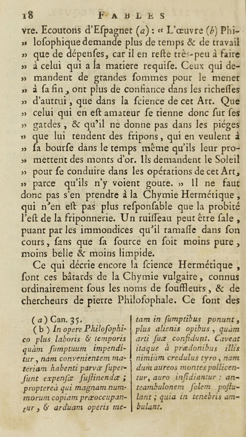 vre. Ecoutons d’Efpagnet Ça) : « L’œuvre Çb) Phi- 3» lofophiquedemande plus de temps 8c de travail s» que de dépenfes, car il en refte trèc-peu â faire 33 à celui qui a la matière requife. Ceux qui de- 33 mandent de grandes fommes pour le mener 33 a fa fin ^ ont plus de confiance dans les richefles 33 d’autrui, que dans la fcience de cet Art. Que 33 celui qui en eft amateur fe tienne donc fur fes 3> gardes , 8c qu’il ne donne pas dans les pièges »3 que lui tendent des fripons, qui en veulent a 33 fa bourfe dans le temps meme qu’ils leur pro- 3» mettent des monts d’or. Ils demandent le Soleil 33 pour fe conduire dans les opérations de cet Art., 33 parce qu’ils n’y voient goure. >3 11 ne faut donc pas s’en prendre à la Chymie Hermétique , qui r/en eft pas plus refponfable que la probité l’eft de la friponnerie. Un ruiiïeau peut être fale , puant par les immondices quJil ramalle dans fon cours, fans que fa fource en foit moins pure , moins belle 8c moins limpide. Ce qui décrie encore la fcience Hermétique , font ces bâtards de la Chymie vulgaire, connus ordinairement fous les noms de fouffleurs, 8c de chercheurs de pierre Philofophale. Ce font des ( a ) Can. 35. ( b ) In opéré Philofophi- co plus laboris &' temporis quàrn Jumptuurri impendi- tur, nam convenientem ma- teriam habenti parvœ fuper- junt expenjœ fuflinendcs ; propterea qui magnam num- morum copiant préoccupant tur , 6’ arduam opcris me- tam in fumptïbus ponunt, plus alicnis opibus , quam arti fuæ confiJunt. Caveat itaque à preedonibus illis nimium credulus tyro , nam dum aureos montespollicen- tury auro infidiantur : an- tcambulonem Jolem pojiu- lant ; quia in tenebris am- bulant.