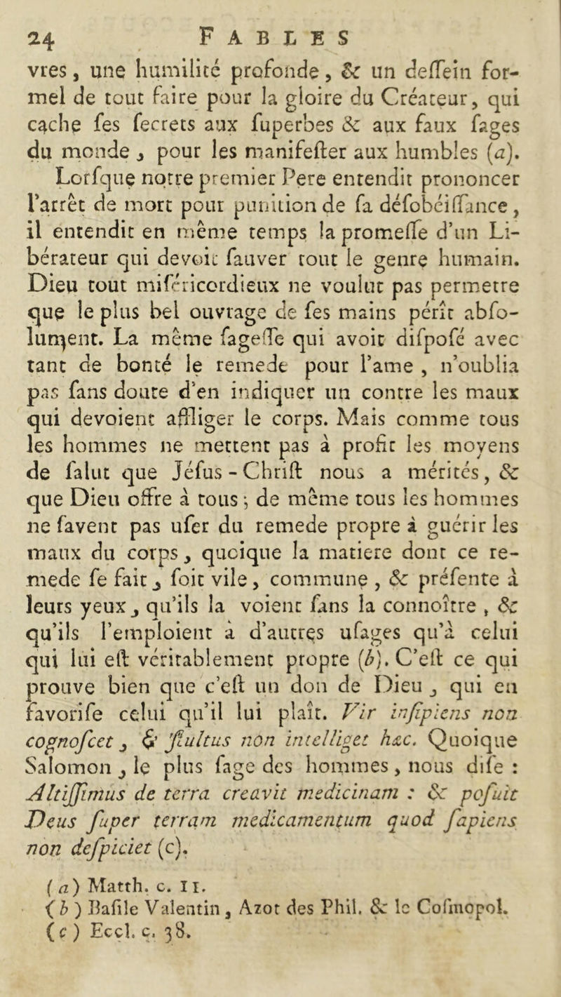 vies, une humilité profonde, & un deiïeiti for- mel de tout faire pour la gloire du Créateur, qui c^che fes fecrets aux fuperbes & aux faux fages du monde ô pour les roanifefter aux humbles (a). Lorfque notre premier Pere entendit prononcer l’arrêt de mort pour punition de fa défobéi(Tance , il entendit en même temps îa promeffe d’un Li- bérateur qui devoir fauver tout le genre humain. Dieu coût mifcricordietix ne voulue pas permetre que le plus bel ouvrage de fes mains périt abfo- lurqent. La même fageffe qui avoit difpofé avec tant de bonté le remede pour l’ame , n’oublia pas fans doute d’en indiquer un contre les maux qui dévoient affliger le corps. Mais comme tous les hommes ne mettent pas à profit les moyens de falut que Jéfus-Chrift nous a mérités, & que Dieu offre à tous -, de même tous les hommes ne favent pas ufer du remede propre à guérir les maux du corps, quoique la matière dont ce re- mede fe fait j foie vile, commune , Ôc préfente à leurs yeux j qu’ils la voient fans la connoître , Sc qu’ils l’emploient a d’autrçs ufages qu’à celui qui lui eft véritablement propre (£). C’eft ce qui prouve bien que c’eft un don de Dieu qui en favorife celui qu’il lui plaît. Vir infipïens non cognofcct j & jïultus non intelUgtt hac. Quoique Salomon le plus fage des hommes, nous diïe : Altijjimüs de terra creavit me die in uni : pofuit J)eus fuper terram medicamentum quod fapiens non dcfpiciet (c). ( a ) Matth. c. 11. (b) Bafile Valentin 3 Azot des Phil. &: le Cofmopol. ( c ) Eccî. c, 38.