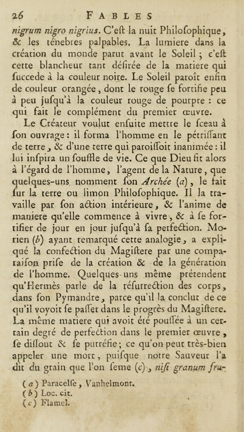 nigrum nigro nigrius. C’eft la nuit Philofophique, & les ténèbres palpables. La lumière dans la création du monde parut avant le Soleil \ e’eft cette blancheur tanr défirée de la matière qui fuccede à la couleur noire. Le Soleil paroît enfin de couleur orangée, dont le rouge fe fortifie peu à peu jufqu’à la couleur rouge de pourpre : ce qui fait le complément du premier œuvre. Le Créateur voulut eniuite mettre le fceau à fon ouvrage: il forma l’homme en le pétrifiant de terre j 8c d’une terre qui paroifioit inanimée : il lui infpira un fouffle de vie. Ce que Dieu fit alors à l’égard de l’homme, l’agent de la Nature , que quelques-uns nomment fon Archée [a), le fait fur la terre ou limon Philofophique. Il la tra- vaille par fon aétion intérieure, 8c l’anime de maniéré qu’elle commence à vivre, 8c a fe for- tifier de jour en jour jufqu’à fa perfection. Mo- rien (b) ayant remarqué cette analogie, a expli- qué la confection du Magiftere par une compa- laifoii prife de la création 8c de la génération de l’homme. Quelques-uns même prétendent qu Hermès parle de la réfurreétion des corps, dans fon Pymandre, parce qu’il la conclut de ce qu’il voyoit fe palier dans le progrès du Magiftere. La même matière qui avoit été poufiée à un cer- tain degré de perfection dans le premier œuvre , fe diflout & fe putréfie ; ce qu’on peut très-bien appeler une mort, puifque notre Sauveur l’a dit du grain que Fon ferne (c) , nifi granum fru- ( a ) Paracelfe , Vanheimont. ( b ) Loc. cit. (c) Flamel.