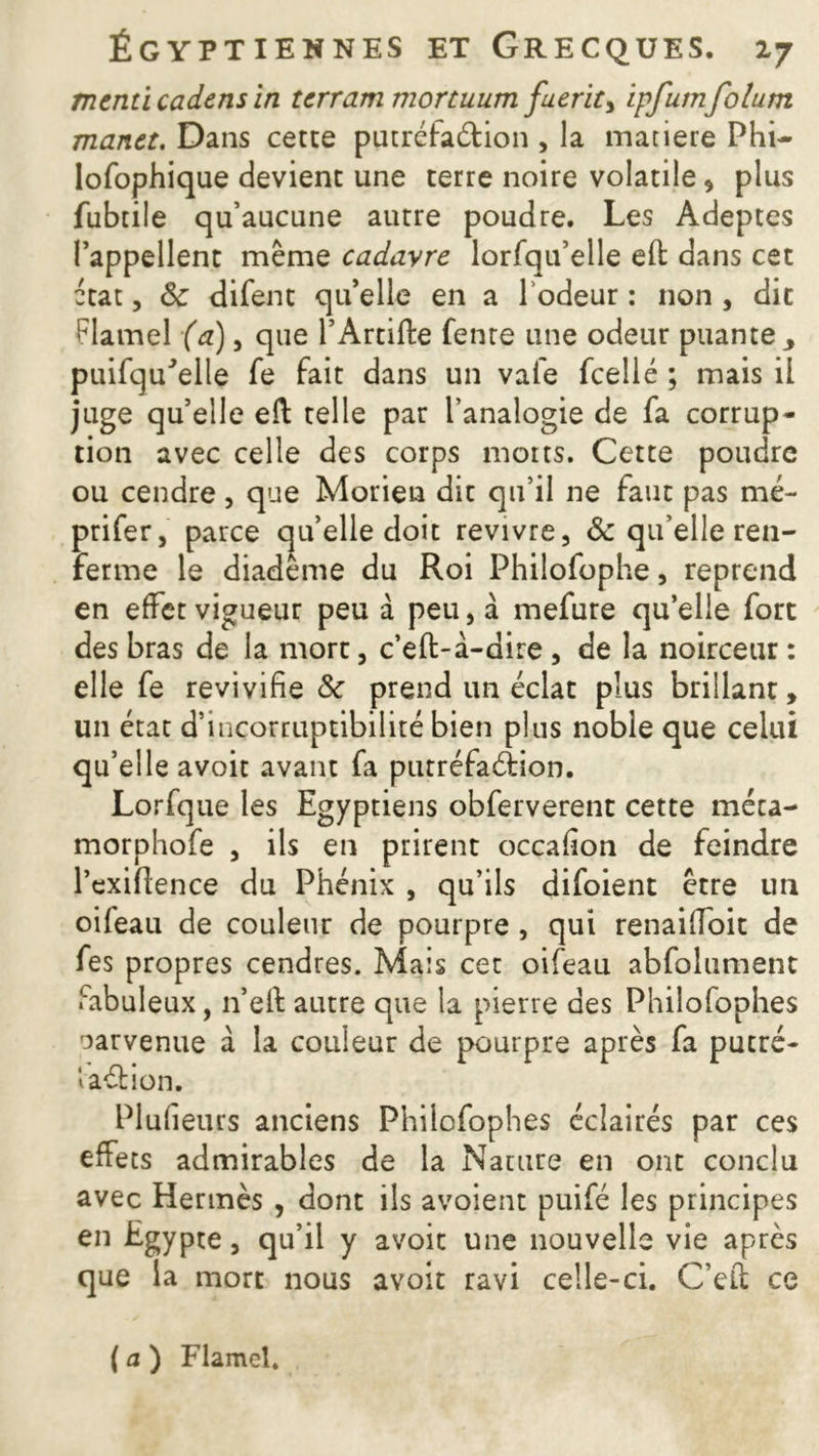 menti cadens in terram mortuum fuerit> ipfumfolum manet. Dans cette putréfaction , la matière Phi- losophique devient une terre noire volatile, plus fubtile qu’aucune autre poudre. Les Adeptes l’appellent même cadavre lorfqu’elle eft dans cet ctat, ôc difent qu’elle en a 1 odeur : non , dit Flamel (a), que l’Artifta fente une odeur puante, puifqu'elle fe fait dans un vafe fcellé ; mais il juge qu’elle eft telle par l’analogie de fa corrup- tion avec celle des corps morts. Cette poudre ou cendre, que Morien dit qu’il ne faut pas mé- prifer, parce qu’elle doit revivre, ôc qu’elle ren- ferme le diadème du Roi Philofophe, reprend en effet vigueur peu à peu, à mefure qu’elle fort des bras de la mort, c’eft-à-dire , de la noirceur : elle fe revivifie Sc prend un éclat plus brillant, un état d’incorruptibilité bien plus noble que celui qu’elle avoit avant fa putréfaéïion. Lorfque les Egyptiens obferverent cette méca- morphofe , ils en prirent occafion de feindre l’exiflence du Phénix , qu’ils difoient être un oifeau de couleur de pourpre , qui renai'Joit de fes propres cendres. Mais cet oifeau abfolument fabuleux, n’efi: autre que la pierre des Philofophes parvenue à la couleur de pourpre après fa putré- laétion. Plufieurs anciens Philofophes éclairés par ces effets admirables de la Nature en ont conclu avec Hermès , dont ils avoient puifé les principes en Egypte, qu’il y avoit une nouvelle vie après que la mort nous avoit ravi celle-ci. C’efl; ce ( a ) Flamel.
