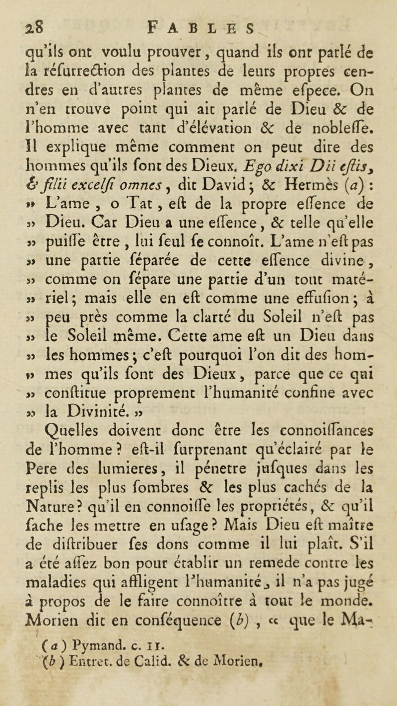 qu5i(s ont voulu prouver, quand ils onr parlé de la réfurreétion des plantes de leurs propres cen- dres en d’autres plantes de même efpeee. On n’en trouve point qui ait parlé de Dieu 8c de l’homme avec tant d’élévation 8c de noblefte. Il explique meme comment on peut dire des hommes qu’ils font des Dieux. Ego dïxi Du cfiis> & filu excelfi omnes, dit David} 8c Hermès (a) : »» Lame , o Tat , eft de la propre eftence de 3> Dieu. Car Dieu a une effence, 8c telle qu’elle « puifle être , lui feul fe connoîr. L’ame n’eftpas » une partie féparée de cette effence divine, si comme on fépare une partie d’un tout maté- s> riel ; mais elle en eft comme une effufion ; à » peu près comme la clarté du Soleil n’eft pas » le Soleil même. Cette ame eft un Dieu dans 33 les hommes ; c’eft pourquoi l’on dit des hom- »3 mes qu’ils font des Dieux, parce que ce qui >3 conftitue proprement l’humanité confine avec 33 la Divinité. ,3 Quelles doivent donc être les connoiffances de l’homme ? eft-il furprenant qu’éclairé par le Pere des lumières, il pénétré jufques dans les replis les plus fombres 8c les plus cachés de la Nature? qu’il en connoiffe les propriétés, 8c qu’il fâche les mettre en ufage? Mais Dieu eft maître de diftribuer fes dons comme il lui plaît. S’il a été allez bon pour établir un remede contre les maladies qui affligent l’humanité j il n’a pas jugé à. propos de le faire connoître à tout le monde. JMorien dit en conféquence (b) , ce que le Ma- (a) Pymand. c. II. (b ) Entret. de Calid. & de Morien.