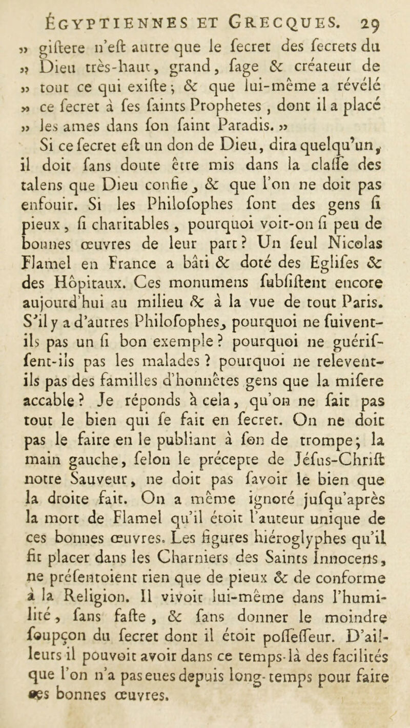 JJ gifrere 11’eft autre que le fecret des fecrets du Dieu très-haut, grand, fage 3c créateur de » tout ce qui exifte-, 3c que lui-même a révélé >j ce fecret à fes faints Prophètes , dont il a placé jj les âmes dans fon faint Paradis. j> Si ce fecret e(l un don de Dieu, dira quelqu’un, il doit fans doute être mis dans la clalfe des talens que Dieu confie _, 3c que l’on ne doit pas enfouir. Si les Philofophes font des gens fi pieux , fi charitables, pourquoi voit-on fi peu de bonnes œuvres de leur part ? U11 feul Nicolas Flamel en France a bâti & doté des Eglifes 3c des Hôpitaux. Ces monumens fubfiftent encore aujourd’hui au milieu 3c â la vue de tout Paris. S'il y a d’autres Philofophes,, pourquoi ne fuivent- ils pas un fi bon exemple? pourquoi ne guérif- fent-ils pas les malades ï pourquoi ne relevent- ils pas des familles d’honnêtes gens que la mifere accable ? Je réponds a cela, qu’on ne fait pas tout le bien qui fe fait en fecret. On ne doit pas le faire en le publiant â fonde trompe; la main gauche, félon le précepte de Jéfus-Chrift notre Sauveur, ne doit pas favoir le bien que la droite fait. On a même ignoré jufqu’après la mort de Flamel qu’il étoit fauteur unique de ces bonnes œuvres. Les figures hiéroglyphes qu’il fit placer dans les Charniers des Saints innocetts, ne préfentoient rien que de pieux 3c de conforme à la Religion. Il vivoit lui-même dans l’humi- lité , fans fafte , 3c fans donner le moindre foupçon du fecret dont il étoit poflèfleur. D’ail- leurs il pouvoit avoir dans ce temps-là des facilités que I on n’a pas eues depuis long-temps pour faire •es bonnes œuvres.