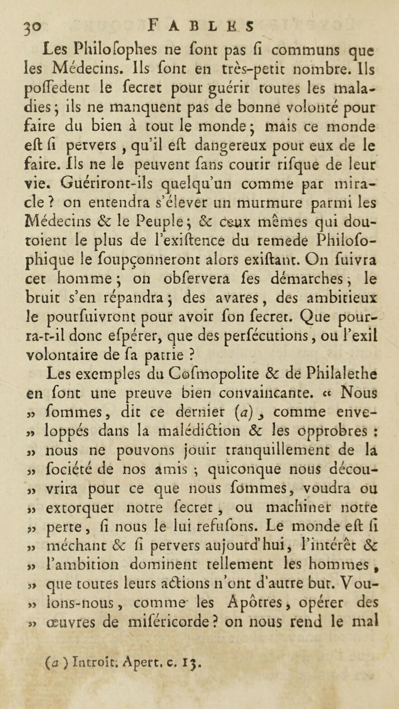 Les Philo fophes ne font pas fi communs que les Médecins. Ils fonc en très-petit nombre. Ils poftedent le fectet pour guérir toutes les mala- dies ; ils ne manquent pas de bonne volonté pour faire du bien à tout le monde ; mais ce monde eft fi pervers , qu il eft dangereux pour eux de le faire. Ils ne le peuvent fans courir rifque de leur vie. Guériront-ils quelqu’un comme par mira- cle ? on entendra s’élever un murmure parmi les Médecins &c le Peuple} 8c ceux mêmes qui dou- toient le plus de l’exiftence du remede Philofo- phique le foupçonneront alors exiftant. On fuivra cet homme ; on obfervera fes démarches} le bruit s’en répandra} des avares, des ambitieux le pourfuivronc pour avoir fon fecret. Que pour- ra-t-il donc efpérer, que des perfécutions, ou l’exil volontaire de fa patrie ? Les exemples du Cofmopolite 8c de Philalethe en font une preuve bien convaincante. « Nous j5 fommes, dit ce dernier (a) ^ comme enve- 39 loppés dans la malédiction 8c les opprobres : 39 nous ne pouvons jouir tranquillement de la » fociété de nos amis ; quiconque nous décou- » vrira pour ce que nous fommes, voudra ou 99 extorquer notre fecret, ou machiner notre 99 perte, fi nous le lui réfutons. Le monde eft fi 99 méchant 8c fi pervers aujourd’hui, l’intérêt 8c 99 l’ambition dominent tellement les hommes, 99 que toutes leurs aétions n’ont d’autre but. Vou- » lons-nous, comme les Apôtres, opérer des » œuvres de miféricorde ? on nous rend le mal (j ) Introït. Apert. c. 13.