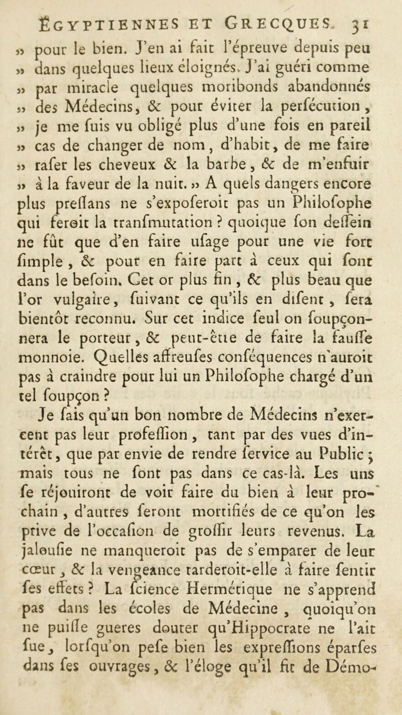 « pour le bien. J’en ai fait l’épreuve depuis peu » dans quelques lieux éloignés. J’ai guéri comme » par miracle quelques moribonds abandonnés s> des Médecins, 8c pour éviter la perfécution , » je me fuis vu obligé plus d’une fois en pareil j> cas de changer de nom, d’habit, de me faire » rafer les cheveux & la barbe, 8c de m’enfuir » à la faveur de la nuit. » A quels dangers encore plus prellans ne s’expoferoic pas un Fhilofophe qui feroit la tranfrruuation ? quoique fon deilein 11e fût que d’en faire ufage pour une vie fort fimpîe , 8c pour en faire part à ceux qui font dans le befoin. Cet or plus fin , 8c plus beau que l’or vulgaire, fuivant ce qu’ils en dtfenc , fera bientôt reconnu. Sur cet indice feul on foupçon- nera le porteur, &c peut-être de faire la fauffe monnoie. Quelles affreufes conféquences n’auroit pas à craindre pour lui un Philofophe chargé d’un tel foupçon ? Je fais qu’un bon nombre de Médecins n’exer- cent pas leur profeffion, tant par des vues d’in- térêt, que par envie de rendre fervice au Public j mais tous ne font pas dans ce cas-là. Les uns fe réjouiront de voir faire du bien à leur pro- chain , d’autres feront mortifiés de ce qu’on les prive de l’occafion de grofïir leurs revenus. La jaloufie ne manqueroit pas de s’emparer de leur cœur j 8c la vengeance rarderoit-elle a faire fentir fes effets ? La fcience Hermétique ne s’apprend pas dans les écoles de Médecine , quoiqu’on 11e puille gueres douter qu’Hippocrate ne l’ait fue, lorfqu’on pefe bien les expreflions éparfes dans fes ouvrages, 8c l’éloge qu’il fit de Démo-