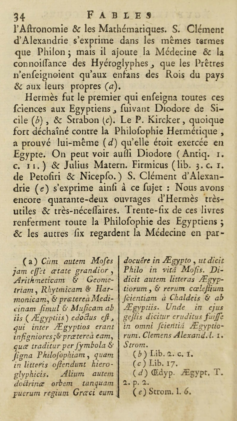 l’Aftronomie & les Mathématiques. S. Clément d’Alexandrie s’exprime dans les mêmes termes que Phiion} mais il ajoute la Médecine & la connoiflTance des Hyéroglyphes que les Prêtres n’enfeignoient qu’aux enfans des Rois du pays 8c aux leurs propres (a). Hermès fut le premier qui enfeigna toutes ces fciences aux Egyptiens., fuivant Diodore de Si- cile (b) , 8c Strabon (c). Le P. Kircker, quoique fort déchaîné contre la Philoiophie Hermétique , a prouvé lui-même ( d) qu’elle étoit exercée en Egypte. On peut voir auîli Diodore (Antiq. i. c. ii.) 8c Julius Matern. Firmicus (lib. 3.C. 1. de Petofiri 8c Nicepfo. ) S. Clément d’Alexan- drie (c) s’exprime ainfi à ce fujet : Nous avons encore quarante-deux ouvrages d’Hermès très- utiles 8c très-néceffàires. Trente-fix de ces livres renferment toute la Philofophie des Egyptiens ; 8c les autres fix regardent la Médecine en par- (a) dira autem Mofes jam effet cetate grandior , Arithmeticam & Geome- triam, Rhytmicam & Har- monicam, & prœtereàMedi- einam jïmul & Mujîcam ab iis ( Ægypüis ) edoctus eft, qui inter Ægyptios erant infigniorespratereà eam, quce tradïtur per fymbola & Jigna Pkilofophiam, quarn in litteris oftendunt hiero- glyphicis, Alium autem doctrines orbem tanqua.ni ppucrum regium Grceci eum docuért in Ægypto , utdicit Philo in vitd Mofis. Di- dicit autem litteras Ægyp- tiorum , & rerum cœlejlium fcientiam à Chaldeis ù ab Ægyptiis. Unde in ejus gejlis diciîur eruditus fuijfe in omni fcieritiâ Ægyptio- rum. Clemens Alexand. L 1. Strom. C b ) Lib. 1. c. I. ( c ) Lib. 17. ( d) (Edyp. Ægypt. T. 1. p. a. ( e) Strom. 1. 6.