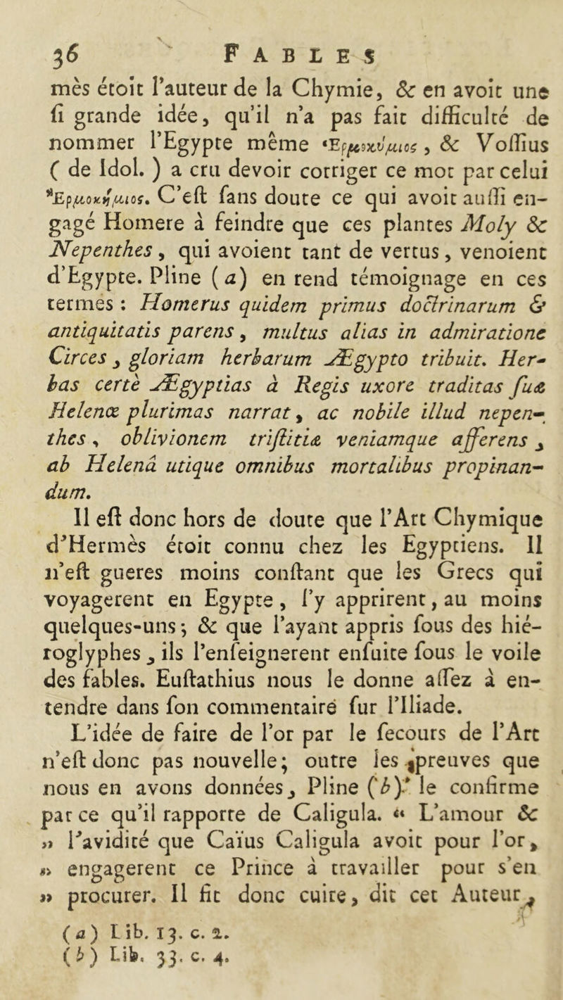 mès étoit l’auteur de la Chymie, 8c en avoit une fi grande idée, qu’il n’a pas fait difficulté de nommer l’Egypte même «Efpwiuos, 8c Voffius ( de Idol. ) a cru devoir corriger ce mot par celui *EfiJL<ntifJuou C’eft fans doute ce qui avoit auffi en- gagé Homere à feindre que ces plantes Moly 8c Nepenthes , qui avoient tant de vertus, venoient d’Egypte. Pline (a) en rend témoignage en ces termes : Moments quidem prïmus doclrinarum & antiquitatis parens, multus alias in admirations Circes gloriam herharum Ægypto tribuiu Her- bas certe Ægypdas à Regis uxore traditas Helenœ plurimas narrat, ac nobile illud nepen- thes , oblivionem trijlitiA veniamque ajferens ab Helenâ utique omnibus mortalibus propinan- dum. 11 eft donc hors de doute que l’Art Chymique d'Hermès étoit connu chez les Egyptiens, il n’eft gueres moins confiant que les Grecs qui voyagèrent en Egypte , l’y apprirent, au moins quelques-uns-, 8c que l’ayant appris fous des hié- roglyphes ils l’enfeignerenr enfuite fous le voile des fables. Euftathius nous le donne a (fez à en- tendre dans fon commentaire fur l’Iliade. L’idée de faire de l’or par le fecours de l’Arc n’eft donc pas nouvelle; outre les épreuves que nous en avons données3 Pline Çb)l le confirme par ce qu’il rapporre de Caligula. «« L’amour 8c » l'avidité que Caïus Caligula avoir pour l’or» « engagèrent ce Prince à travailler pour s’en » procurer. Il fit donc cuire, dit cet Auteur * ( a ) Lib. 13. c. 2. ($) Lil», 33, c. 4,