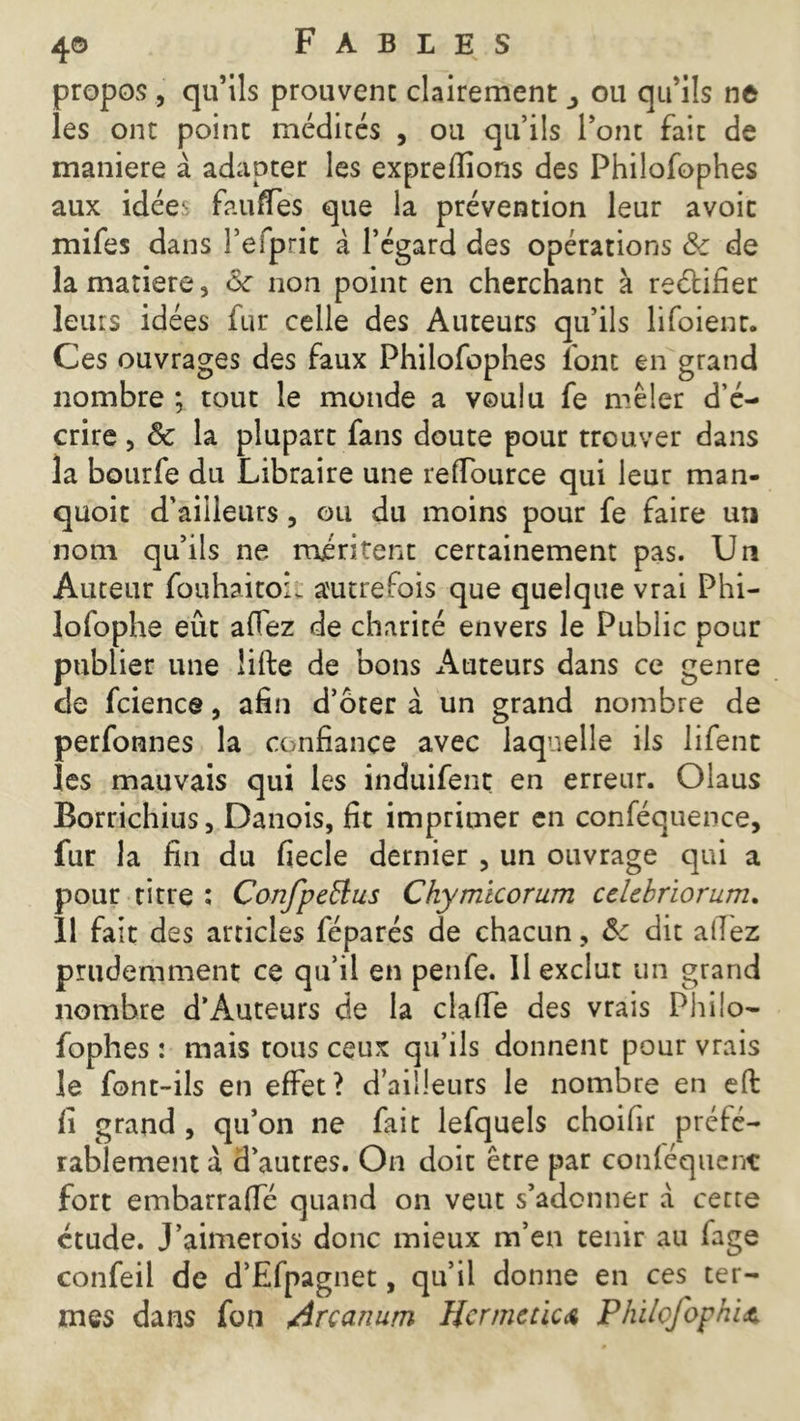 propos , qu’ils prouvent clairement ou qu’ils ne les ont point médités , ou qu’ils l’ont fait de maniéré à adapter les expreffions des Philofophes aux idée1: fauffes que la prévention leur avoir mifes dans l’efprit a l’égard des opérations Sc de la matière, 6c non point en cherchant à reétifier leurs idées fur celle des Auteurs qu’ils lifoienr. Ces ouvrages des faux Philofophes font en grand nombre ; tout le monde a voulu fe mêler d’é- crire , ôc la plupart fans doute pour trouver dans la bourfe du Libraire une reftburce qui leur man- quoit d’ailleurs, ou du moins pour fe faire un nom qu’ils ne méritent certainement pas. Un Auteur fouhaitoil autrefois que quelque vrai Phi- lofophe eût afiez de charité envers le Public pour publier une lifte de bons Auteurs dans ce genre de fcience, afin d’ôter à un grand nombre de perfonnes la confiance avec laquelle ils lifent îes mauvais qui les induifent en erreur. Olaus Borrichius, Danois, fit imprimer en conféquence, fur la fin du fiecle dernier , un ouvrage qui a pour titre : Confpeftus Chymicorum cclcbriorum. 11 fait des articles féparés de chacun, 6c dit allez prudemment ce qu’il en penfe. 11 exclut un grand nombre d’Auteurs de la clafte des vrais Philo- fophes : mais tous ceux qu’ils donnent pour vrais le font-ils en effet ? d’ailleurs le nombre en eft fi grand , qu’on ne fait lefquels choifir préfé- rablement à d’autres. On doit être par conléquenc fort embarraffé quand on veut s’adonner à cette étude. J’aimerois donc mieux m’en tenir au fage confeil de d’Efpagnet, qu’il donne en ces ter- mes dans fon Arcanum Hcr me ùc a Philofophit