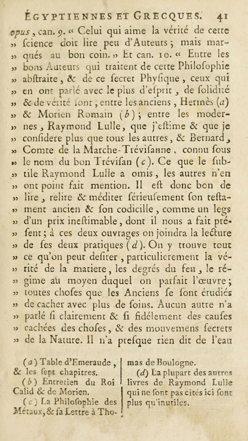 opus , can. 9.££ Celui qui aime la vérité de cette „ fcience doit lire peu d’Auteurs ; mais mar~ 3î qués au bon coin. » Et can. io. ££ Entre les s? bons Auteurs qui traitent de cette Philofophie 33 abftraite , 6e de ce fecret Phyfique , ceux qui 33 en ont parlé avec le plus d’eipnt j de folidité 33 Sc de vérité iont, entre les anciens, Hermès (a) 33 6e Morien Romain entre les moder- 33 nés Raymond Lulle, que j’eftime & que je » confidere plus que tous les autres, ôc Bernardy 3o Comte de la Matche-Trévifanne , connu fous »o le nom du bon Trévifan (c). Ce que le fub- 33 tile Raymond Lulle a omis, les autres n’en 33 ont point fait mention. Il e(l donc bon de 33 lire j relire de méditer férieufement fon tefta- 33 ment ancien 6e fon codicille , comme un legs 33 d’un prix ineftimable, dont il nous a fait pré- 33 fent ; à ces deux ouvrages on joindra la leéture 3> de fes deux pratiques ( d ). On y trouve tout s? ce qu’on peut deliter , particulièrement la vé- 33 rité de la matière, les degrés du feu le ré- 33 gime au moyen duquel on parfait l’œuvre ; 33 toutes chofes que les Anciens fe (ont étudiés 33 de cacher avec plus de foins. Aucun autre n'a 33 parlé fi clairement & fi fidèlement des caufes 33 cachées des chofes, 6e des mouvemens iecrets 3> de la Nature, il n’a prefque rien dit de l’eau (a) Table d’Emeraude , 8e les fept chapitres. (b) Entretien du Roi Calid 8e de Morien. ( c ) La Philofophie des Métaux, &: fa Lettre à Tho- mas de Boulogne. (d) La plupart des autres livres de Raymond Lulle qui ne font pas cités ici font plus qu'inutiles.