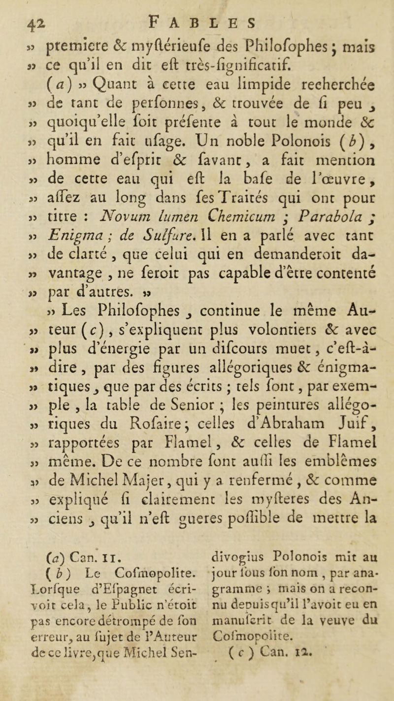 >3 première & myflérieufe des Philofophes j mais 33 ce qu’il en dit eft très-fîgnificatif. {a) 33 Quant à cetre eau limpide recherchée 3> de rant de perfonnes, & trouvée de fi peu >3 quoiqu’elle foit préfente à tout le monde & 33 qu’il en fait ufage. Un noble Polonois (Æ), 33 homme d’efprit & favant, a fait mention >3 de cette eau qui efi: la bafe de l’œuvre, 33 allez au long dans fes Traités qui ont pour 33 titre : Novum lumen Chemicum ; Parabola ; 33 Enigma ; de Sulfure. Il en a parlé avec tant >3 de clarté , que celui qui en demanderoit da- 3î vantage , ne feroit pas capable d’être contenté 33 par d’autres, s» 33 Les Philofophes continue le même Au- >3 teur(c), s’expliquent plus volontiers & avec plus d’énergie par un difcours muet, c’eft-à- »» dire, par des figures allégoriques de énigma- 33 tiques j que par des écrits ; tels font, par exem- 3> pie , la table de Senior ; les peintures allégo- 33 riques du Refaire; celles d’Abraham Juif, 33 rapportées par Flamel, & celles de Flamel 33 même. De ce nombre font aufll les emblèmes 33 de Michel Majer, qui y a renfermé , ôc comme 33 expliqué fi clairement les myfteres des An- 33 ciens qu’il n’eft gueres pofîible de mettre la (a) Can. II. divogius Polonois mit au ( b ) Le Cofmopolite. jour fous Ion nom , par ana* Lorfque d’Efpagnet écri- gramme •, mais on a recon- voit cela, le Public n’étoit nu deouisqu’il l’avoit eu en pas encore détrompé de fon manuferit de la veuve du erreur, au fujet de l’Auteur Colmopoiite. de ce livresque Michel Sen- ( c ) Can. 12.