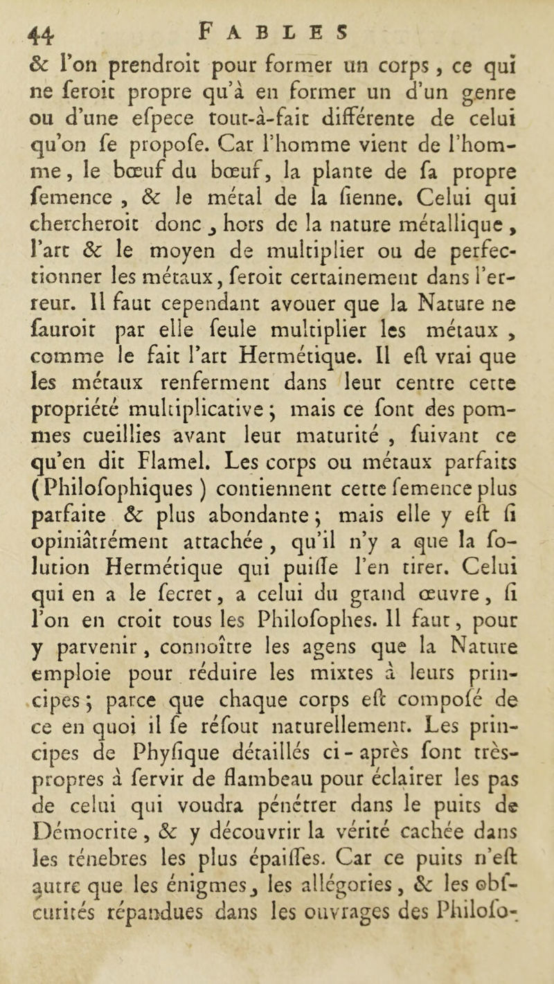 & Ton prendroit pour former un corps , ce qui ne feroic propre qu’à en former un d’un genre ou d’une efpece tout-à-fait différente de celui qu’on fe propofe. Car l’homme vient de l’hom- me , le bœuf du bœuf, la plante de fa propre femence , & le métal de la fienne. Celui qui chercheroic donc ^ hors de la nature métallique , l’arc & le moyen de multiplier ou de perfec- tionner les métaux, feroit certainement dans l’er- reur. Il faut cependant avouer que la Nature ne fauroir par elle feule multiplier les métaux , comme le fait l’art Hermétique. Il efl vrai que les métaux renferment dans leur centre cette propriété multiplicative ; mais ce font des pom- mes cueillies avant leur maturité , fuivant ce qu’en dit Flamel. Les corps ou métaux parfaits (Philofophiques ) contiennent cette femence plus parfaite Ôc plus abondante ; mais elle y eît fi opiniâtrement attachée , qu’il n’y a que la fo- lution Hermétique qui puille l’en tirer. Celui qui en a le fecret, a celui du grand œuvre, fi l’on en croit tous les Philofophes. 11 faut, pour y parvenir, connoître les agens que la Nature emploie pour réduire les mixtes a leurs prin- cipes ; parce que chaque corps eft compofé de ce en quoi il fe réfout naturellement. Les prin- cipes de Phyfique détaillés ci - après font très- propres a fervir de flambeau pour éclairer les pas de celui qui voudra pénétrer dans le puits de Démocrite, & y découvrir la vérité cachée dans les ténèbres les plus épaifles. Car ce puits n’effc autre que les énigmes3 les allégories, les ©bl- curités répandues dans les ouvrages des Philofo-