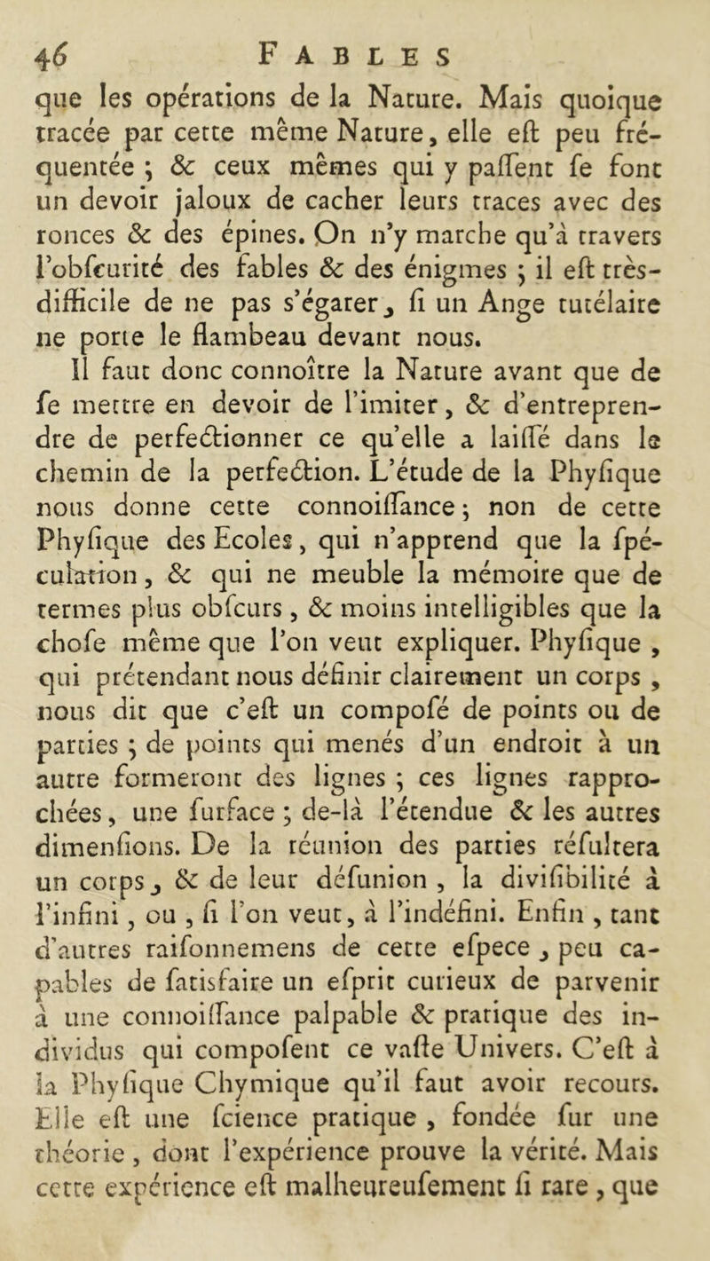 que les opérations de la Nature. Mais quoique tracée par cette même Nature, elle eft peu fré- quentée \ 8c ceux mêmes qui y pafTent fe font un devoir jaloux de cacher leurs traces avec des ronces 8c des épines. On n’y marche qu’à travers J’obfcurité des fables 8c des énigmes ; il eft très- difficile de ne pas s’égarer > fi un Ange tutélaire ne porte le flambeau devant nous. 11 faut donc connoître la Nature avant que de fe mettre en devoir de l’imiter, 8c d’entrepren- dre de perfectionner ce quelle a laiflé dans le chemin de la perfection. L’étude de la Phyfique nous donne cette connoiflance ; non de cette Phyfique des Ecoles, qui n’apprend que la fpé- cuhmon, 8c qui ne meuble la mémoire que de termes plus obfcurs, 8c moins intelligibles que la chofe même que l’on veut expliquer. Phyfique , qui prétendant nous définir clairement un corps , nous dit que c’eft un compofé de points ou de parties ; de points qui menés d’un endroit à un autre formeront des lignes ; ces lignes rappro- chées , une furface ; de-là l’étendue 8c les autres dimenfions. De la réunion des parties réfutera un corps j 8c de leur défunion , la divifibilité à l’infini, ou , fi l'on veut, à l’indéfini. Enfin , tant d’autres raifonnemens de cette efpece peu ca- pables de fatisfaire un efprit curieux de parvenir à une connoiflance palpable 8c pratique des in- dividus qui compofent ce vafte Univers. C’eft à la Phyfique Chymique qu’il faut avoir recours. Elle eft une fcience pratique , fondée fur une théorie , dont l’expérience prouve la vérité. Mais cette expérience eft malheureufement fi rare , que