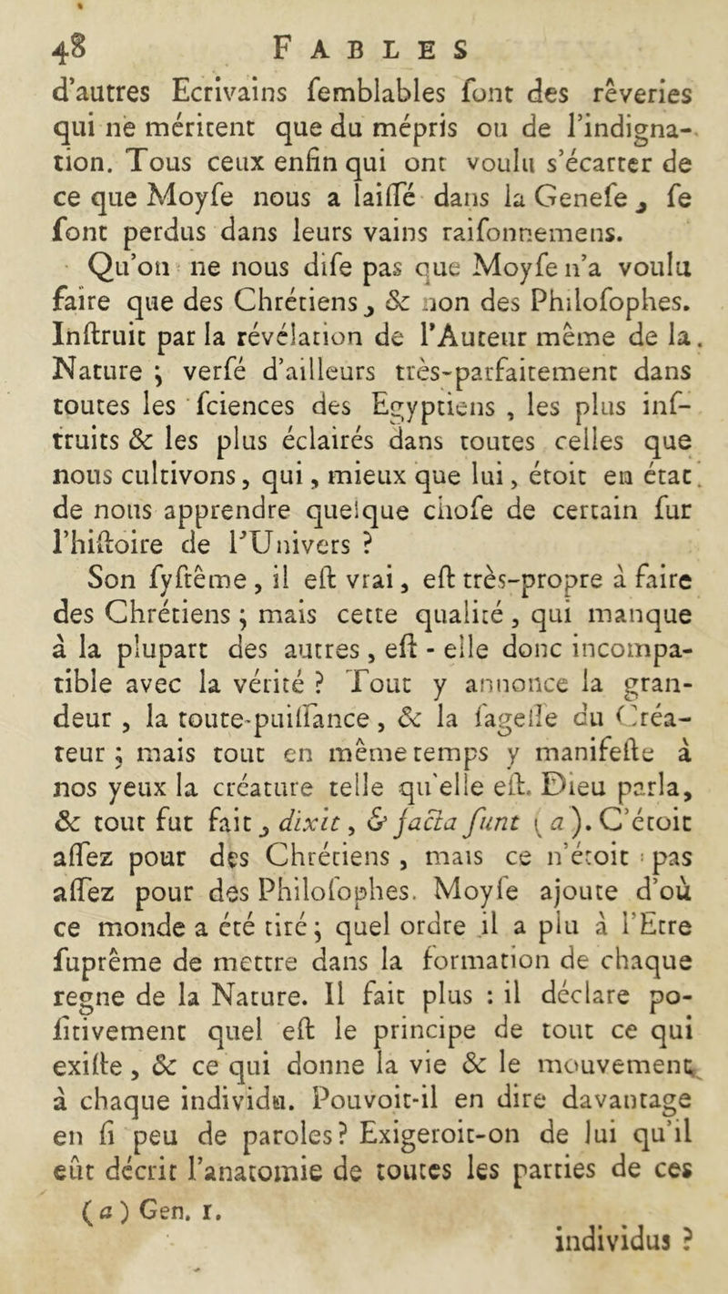 d’autres Ecrivains femblables font des rêveries qui ne méritent que du mépris ou de l’indigna- tion. Tous ceux enfin qui ont voulu s’écarter de ce que Moyfe nous a Taille dans la Genefe j fe font perdus dans leurs vains raifonnemens. Qu’on ne nous dife pas eue Moyfe n’a voulu faire que des Chrétiens ^ Sc non des Philofophes. Infiruit par la révélation de l’Auteur même de la. Nature ; verfé d’ailleurs très-parfaitement dans toutes les fciences des Egyptiens , les plus inf- truits 8c les plus éclairés dans toutes celles que nous cultivons, qui, mieux que lui, étoit en état, de nous apprendre quelque ciiofe de certain fur l’hifioire de FUnivers ? Son fyftême , il eft vrai, eft très-propre à faire des Chrétiens ; mais cette qualité, qui manque à la plupart des autres, efi: - elle donc incompa- tible avec la vérité ? roue y annonce la gran- deur , la toute-puilîance, 8c la fageiîe du Créa- teur ; mais tout en même temps y manifefte à nos yeux la créature telle qu'elle efi. Dieu parla, 8c tour fut fait ^ dixit, & jacta funt ^tf).C’étoit aftez pour des Chrétiens , mais ce n’étoit •• pas affez pour des Philofophes. Moyie ajoute d’où ce monde a été tiré; quel ordre il a plu à l'Etre fuprême de mettre dans la formation de chaque régné de la Nature. Il fait plus : il déclare po- iitivemenc quel efi le principe de tout ce qui exifie, 8c ce qui donne la vie 8c le mouvement à chaque individu. Pouvoit-il en dire davantage en fi peu de paroles? Exigeroit-on de lui qu’il eût décrit l’anatomie de toutes les parties de ces (fl ) Gen. r. individus ?