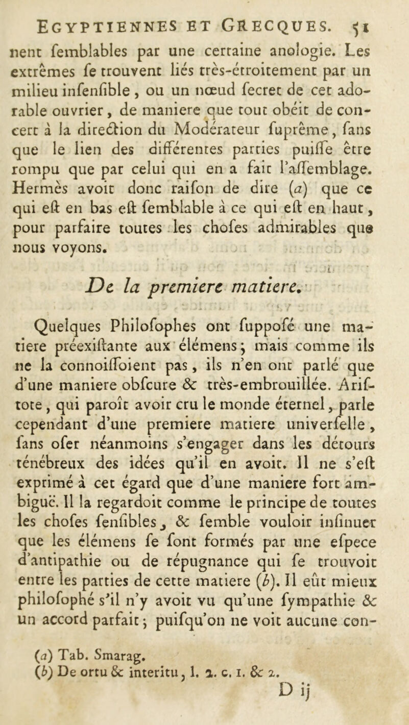 lient femblables par une certaine anologie. Les extrêmes fe trouvent liés très-étroitement par un milieu infenfible , ou un nœud fecret de cet ado- rable ouvrier, de maniéré que tout obéit de con- cert à la direction du Modérateur fuprême, fans que le lien des différentes parties puiffe être rompu que par celui qui en a faic l’affemblage. Hermès avoir donc raifon de dire (a) que ce qui eft en bas eft femblable à ce qui eft en haut, pour parfaire toutes les chofes admirables que nous voyons. i : ' - Jti De la première matière. } ï w ; p «twl.rti.* u '<yr r . - Quelques Philofophes ont fuppofé une ma- tière préexilfante aux élémens} mais comme ils ne la connoiffoient pas, iis n’en ont parlé que d’une maniéré obfcure 8c très-embrouiilée. Arif- tote , qui paroît avoir cru le monde éternel, parle cependant d’une première matière univerfelle , lans ofer néanmoins s’engager dans les détours ténébreux des idées qu’il en avoir. 11 ne s’eft exprimé à cet égard que d’une maniéré fort am- biguë. 11 la regardoit comme le principe de toutes les chofes fenfiblesj & femble vouloir infirmer que les élémens fe font formés par une efpece d’antipathie ou de répugnance qui fe trouvoit entre les parties de cette matière (é). îl eût mieux philofophé s'il n’y avoit vu qu’une fympathie & un accord parfait ; puifqu’on ne voit aucune con- (a) Tab. Smarag.