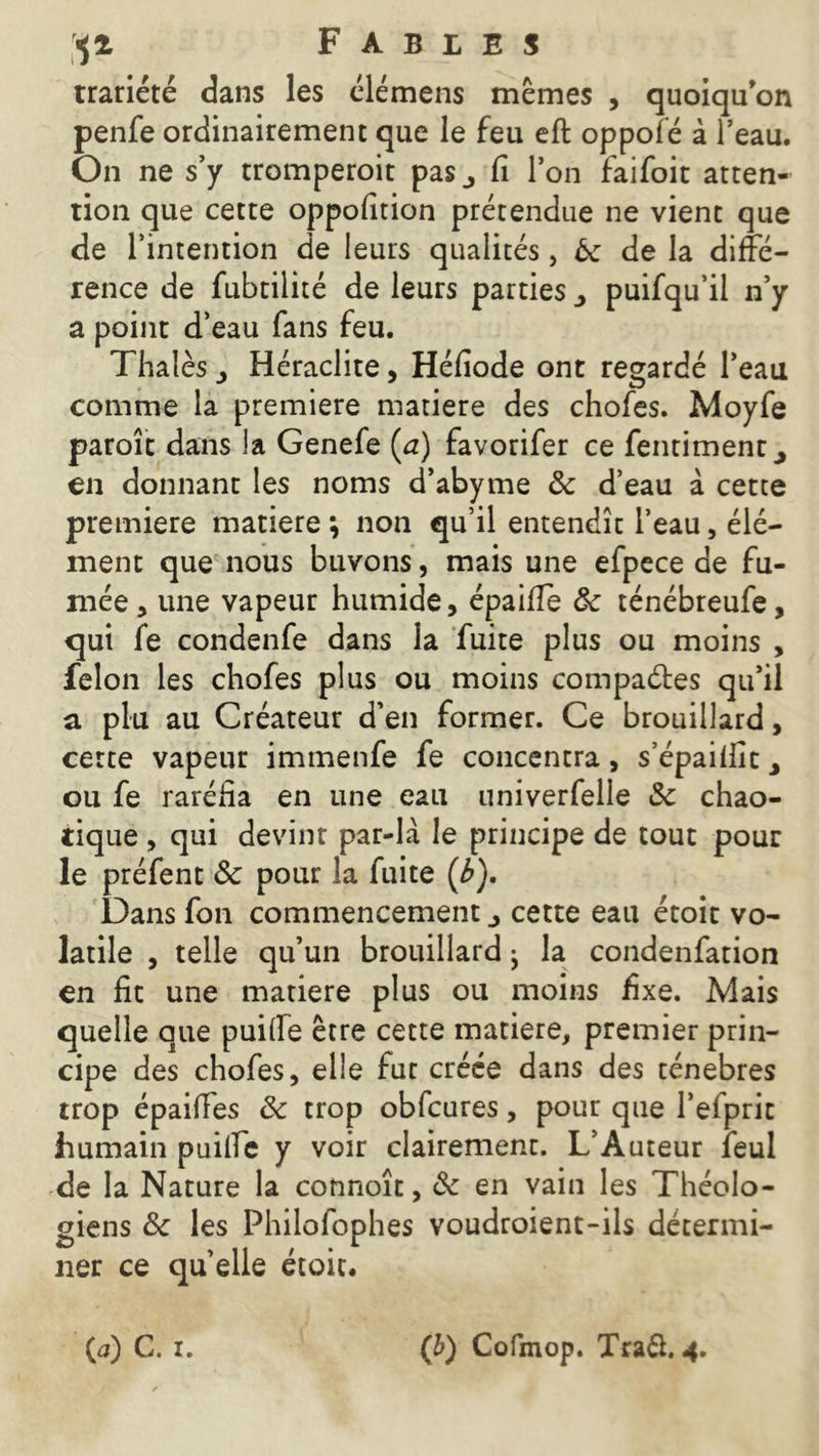 trariété dans les élémens mêmes , quoiqu'on penfe ordinairement que le feu eft oppofé à l’eau. On ne s’y tromperoit pas,, fi l’on faifoit atten- tion que cette oppolîtion prétendue ne vient que de l’intention de leurs qualités, ôc de la diffé- rence de fubtilité de leurs parties puifqu’il n’y a point d’eau fans feu. Thaïes > Héraclite, Héfiode ont regardé l’eau comme la première matière des chofes. Moyfe paroît dans la Genefe (a) favorifer ce fentiment ^ en donnant les noms d’abyme & d’eau à cette première matière *, non qu’il entendît l’eau, élé- ment que nous buvons, mais une efpece de fu- mée 5 une vapeur humide, épaifie ôc ténébreufe, qui fe condenfe dans la fuite plus ou moins , félon les chofes plus ou moins compares qu’il a plu au Créateur d’en former. Ce brouillard, cette vapeur immenfe fe concentra, s’épailiit> ou fe raréfia en une eau univerfelle & chao- tique , qui devint par-la le principe de tout pour le préfent 3c pour la fuite (b). Dans fon commencement cette eau étoit vo- latile , telle qu’un brouillard j la condenfation en fit une matière plus ou moins fixe. Mais quelle que puiffe être cette matière, premier prin- cipe des chofes, elle fut créée dans des ténèbres trop épaiffes 3c trop obfcures, pour que l’efprit humain puiffe y voir clairement. L’Auteur feul de la Nature la connoît, 3c en vain les Théolo- giens 3c les Philofophes voudroient-ils détermi- ner ce quelle étoit.