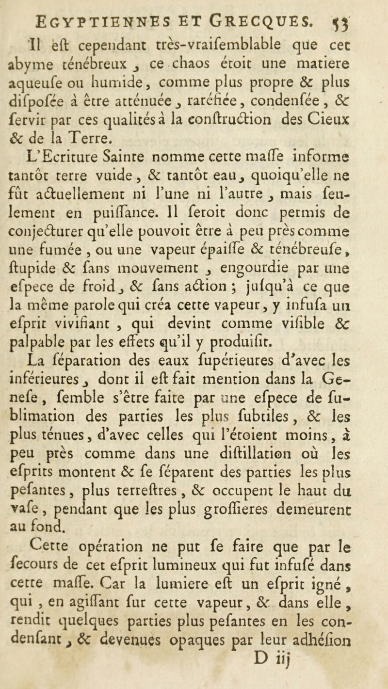 Il eft cependant très-vraifemblable que cec abyme ténébreux 3 ce chaos écoit une matière aqueufe ou humide, comme plus propre 8c plus difpofce à être atténuéeraréfiée, condenfée , 8c fervir par ces qualités à la eonftruétion des Cieux 8c de la Terre. L’Ecriture Sainre nomme cette maffe informe tantôt terre vuide, 8c tantôt eau,, quoiqu’elle ne fût actuellement ni l’une ni l’autre > mais feu- lement en puifTance. 11 feroit donc permis de conje&urer qu’elle pouvoit être à peu près comme une fumée , ou une vapeur épailfe 8c ténébreufe, ftupide 8c fans mouvement engourdie par une efpece de froid j 8c fans aéfcion ; julqu’à ce que la même parole qui créa cette vapeur, y infufa un efprit vivifiant , qui devint comme vifible 8c palpable par les effets qu’il y produifit. La féparation des eaux fupérieures d'avec les inférieures 3 dont il eft fait mention dans la Ge- nefe, femble s’être faite par une efpece de fu- blimation des parties les plus fubtiles, 8c les plus ténues, d’avec celles qui l’étoient moins, à peu près comme dans une diftillation où les efprits montent 8c fe féparent des parties les plus pefantes, plus terreftres , 8c occupent le haut du vafe, pendant que les plus groflieres demeurent au fond. Cette opération ne put fe faire que par le fecours de cet efprit lumineux qui fut infufé dans cette maffe. Car la lumière eft un efprit igné , qui , en agiffant fur cette vapeur > 8c dans elle , rendit quelques parties plus pefantes en les con- denfant > 8c devenues opaques par leur adhéfion