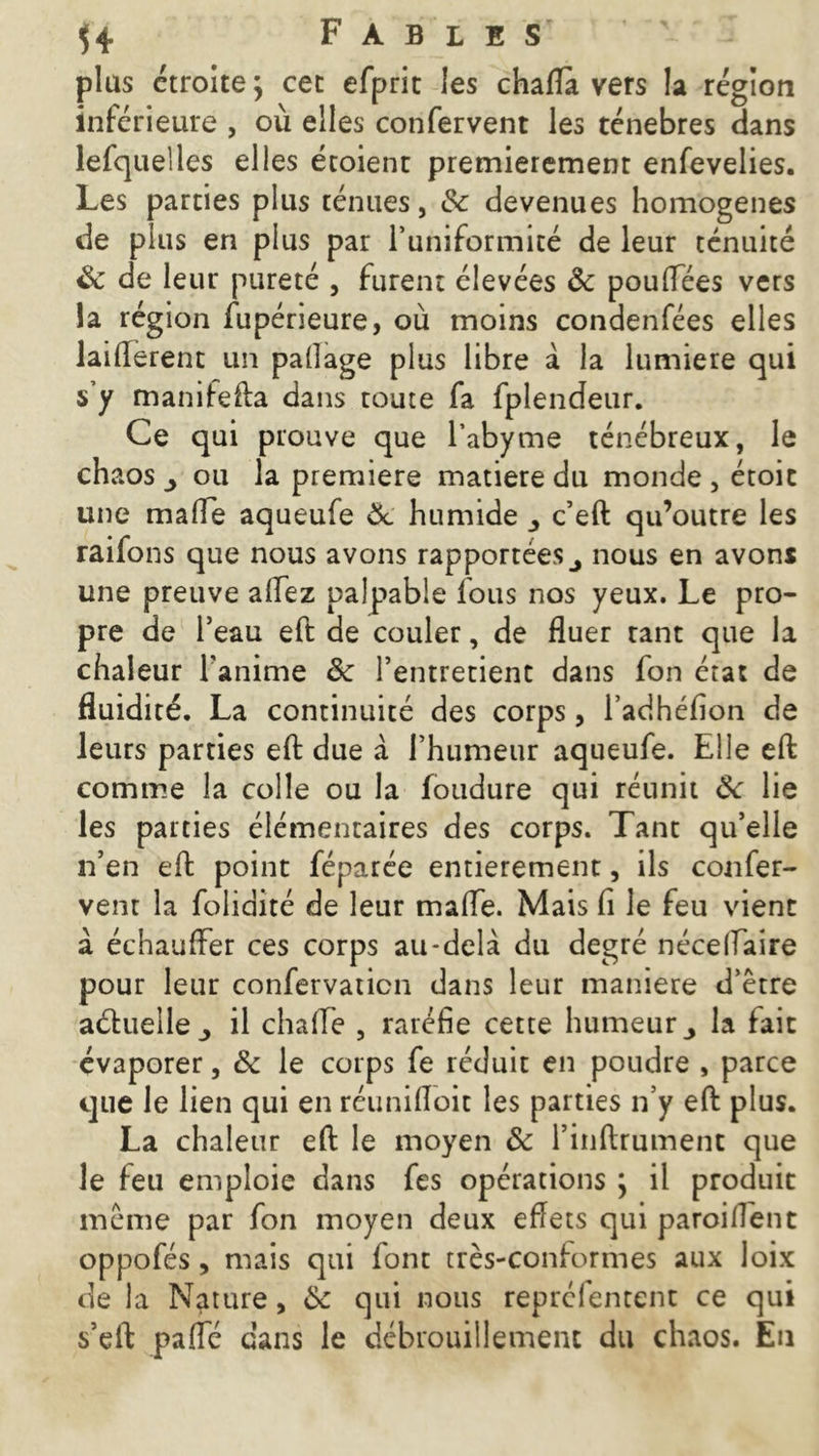 plus étroite; cet efprit les chafla vers la région inférieure , où elles confervent les ténèbres dans lefquelles elles étoient premièrement enfevelies. Les parties plus ténues, 8c devenues homogènes de plus en plus par l’uniformité de leur ténuité 8c de leur pureté , furent élevées 8c pouffées vers la région fupérieure, où moins condenfées elles laifterent un palîage plus libre à la lumière qui s’y manifefta dans toute fa fplendeur. Ce qui prouve que l’abyme ténébreux, le ch aos ou la première matière du monde , étoic une malle aqueufe 8c humide c’eft qu’outre les raifons que nous avons rapportées nous en avons une preuve allez palpable fous nos yeux. Le pro- pre de l’eau eft de couler, de fluer tant que la chaleur l'anime êc l’entretient dans fon état de fluidité. La continuité des corps, l’adhéfion de leurs parties eft due à l’humeur aqueufe. Elle eft comme la colle ou la foudure qui réunit 8c lie les parties élémentaires des corps. Tant qu’elle n’en eft point féparée entièrement, ils confer- vent la folidité de leur malfe. Mais fi le feu vient à échauffer ces corps au-delà du degré nécelfaire pour leur confervaticn dans leur maniéré d’être a&ueile,, il chaffe , raréfie cette humeur la fait évaporer, 8c le corps fe réduit en poudre , parce que le lien qui en réuniftoit les parties n’y eft plus. La chaleur eft le moyen 8c l’inftrument que le feu emploie dans fes opérations ; il produit même par fon moyen deux eftets qui paroi lient oppofés, mais qui font très-conformes aux loix de la Nature, 8c qui nous repréfentent ce qui s’eft paffé dans le débrouillement du chaos. Eu
